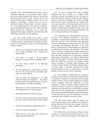 2-2 Human Factors Guidelines for Safety Audits Manual
technical system. System-induced human errors, such as
misreading altimeters or mis-selecting cockpit controls,
have been reduced through better design of the interface
between the pilot and the cockpit. In North America, the
study of Human Factors initiatives tended to have a bias
founded in psychology; in Europe, the term used to
describe the study of Human Factors has been “ergonom-
ics”, which traditionally had a bias towards the biomech-
anical and biophysical aspects of work. Today, the terms
Human Factors and ergonomics can be used inter-
changeably. Both imply consideration of all the factors that
affect human performance in the workplace.
2.2.4 The overall accident record reflects a great
diversity of factors adversely affecting human performance
in flight operations. The following are examples of phrases
from the causal findings in reports of several high-profile
aviation accidents:
• “Duties were not properly allocated and the whole
crew became preoccupied with a landing gear
indicator bulb.”
• “The captain — as leader — did not properly
manage the resources that were available to him.”
• “A visual illusion related to the black-hole
phenomenon … ”
• “The force applied by the cargo handler to close the
door, the door design and the incomplete appli-
cation of a service bulletin … ”
• “Lack of clarity and inadequacies in air traffic
control procedures and regulations … the absence
of timely action of the regulatory body to resolve a
known problem in air traffic terminology …”
• “Breakdown in normal communication procedures
and misinterpretation of verbal messages …”
• “Information transfer and data entry errors …”
• “Co-pilot’s lack of assertiveness in communicating
his concern about erroneous engine thrust readings
…”
• “Variations in panel layout amongst the aircraft …”
• “Excessive reliance on automation …”
• “Pilots had not set the flaps, thus violating the
standard operating procedures …”
2.2.5 As can be gathered from these examples,
optimizing the role of people in a complex, high-
technology working environment involves all aspects of
human performance: decision making and other cognitive
processes; the design of displays and controls and flight
deck and cabin layout; communication and computer soft-
ware; maps and charts; and documentation such as aircraft
operating manuals, standard operating procedures and
checklists. Human Factors knowledge also has a major role
to play in personnel selection, training and checking as well
as in accident prevention and investigation.
2.2.6 Human Factors is multidisciplinary in nature. At
the level of the individual, information is drawn from
psychology to understand how people process information
and make decisions. From psychology and physiology
comes an understanding of sensory processes as the means
of detecting and transmitting information on the world
about us. Anthropometry and biomechanics are called upon
to understand the measures and movements of the body,
which is essential in optimizing the design and layout of
controls, and other workplace characteristics of the flight
deck and cabin. Biology and its increasingly important
subdiscipline, chronobiology, are needed to understand the
nature of body rhythms and sleep, and their effects during
shift work, night flying, and time zone changes. Human
Factors knowledge is constantly being developed using
scientific research methods. Nevertheless, Human Factors
in aviation safety is essentially concerned with solving
practical problems in the real world based on scientific
findings evolving from the research community.
2.2.7 One definition of Human Factors, as proposed
by Professor Elwyn Edwards, declares that “Human Factors
is concerned to optimize the relationship between people
and their activities, by the systematic application of human
sciences, integrated within the framework of systems
engineering”. Professor Edwards further elaborates that
“activities” indicates an interest in communication between
individuals and in the behaviour of individuals and groups.
Lately, this has been expanded upon to include the inter-
actions among individuals and groups and the organizations
to which they belong, and to the interactions among the
organizations that constitute the aviation system.
2.2.8 The human sciences study the structure and
nature of human beings, their capabilities and limitations,
and their behaviours both singly and in groups. This notion
of behaviour in groups is being extended to include the
many facets of culture.
2.2.9 Much of the early literature on Human Factors
in aviation was drawn from the cockpit experience; i.e. the
focus was on making the performance of the flight crew
 
