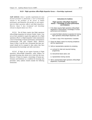 Chapter 10. Auditing Human Factors SARPs 10-13
10.2.8 Flight operations officer/flight dispatcher licence — Knowledge requirement
Audit Authority: Annex 1 specifies requirements for most
licensed personnel to demonstrate a level of knowledge
relevant to the privileges of the licence in human
performance and limitations, but specifies no such require-
ment for flight operations officers and flight dispatchers.
However, Annex 6 does recommend such knowledge
relevant to dispatch duties (see 10.3).
10.2.8.1 Not all States require that flight operations
officers/flight dispatchers be licensed. Further, Annex 1 has
not yet been amended to require that applicants for a flight
operations officer’s or flight dispatcher’s duties demonstrate
a level of knowledge of human performance and limitations
commensurate with their assigned duties. However,
Annex 6 (Parts I and III) does recommend that these per-
sonnel should not be assigned to duty unless they have
demonstrated the knowledge and skills cited above.
10.2.8.2 If States do not require licensing of flight
operations officers/flight dispatchers, safety auditors for
personnel licensing may choose not to look into this item.
However, if States do require a knowledge of human per-
formance and limitations as a condition for licensing such
personnel, safety auditors should consider the following
instructions.
Instructions for Auditors
Flight operation officer/flight dispatcher
licence — Knowledge of human performance
and limitations
1. If the State requires flight operations officers/flight
dispatchers to demonstrate a knowledge of human
performance and limitations:
a) review the State’s direction to operators for training
flight operations officers/flight dispatchers; and
b) obtain a copy of the requirements, if possible.
2. Check the State’s means for ensuring compliance
with the requirements.
3. Verify at representative operators by reviewing:
a) curricula for initial and recurrent training
programmes;
b) instructional lesson plans; and
c) representative training records.
4. Talk to representative flight operations officers/flight
dispatchers, if practicable.
 