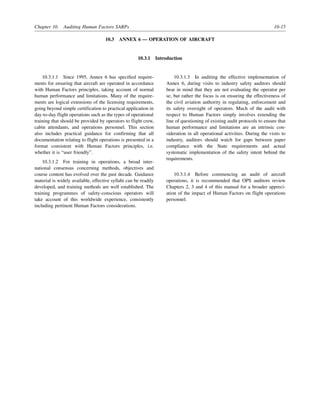 Chapter 10. Auditing Human Factors SARPs 10-15
10.3 ANNEX 6 — OPERATION OF AIRCRAFT
10.3.1 Introduction
10.3.1.1 Since 1995, Annex 6 has specified require-
ments for ensuring that aircraft are operated in accordance
with Human Factors principles, taking account of normal
human performance and limitations. Many of the require-
ments are logical extensions of the licensing requirements,
going beyond simple certification to practical application in
day-to-day flight operations such as the types of operational
training that should be provided by operators to flight crew,
cabin attendants, and operations personnel. This section
also includes practical guidance for confirming that all
documentation relating to flight operations is presented in a
format consistent with Human Factors principles, i.e.
whether it is “user friendly”.
10.3.1.2 For training in operations, a broad inter-
national consensus concerning methods, objectives and
course content has evolved over the past decade. Guidance
material is widely available, effective syllabi can be readily
developed, and training methods are well established. The
training programmes of safety-conscious operators will
take account of this worldwide experience, consistently
including pertinent Human Factors considerations.
10.3.1.3 In auditing the effective implementation of
Annex 6, during visits to industry safety auditors should
bear in mind that they are not evaluating the operator per
se, but rather the focus is on ensuring the effectiveness of
the civil aviation authority in regulating, enforcement and
its safety oversight of operators. Much of the audit with
respect to Human Factors simply involves extending the
line of questioning of existing audit protocols to ensure that
human performance and limitations are an intrinsic con-
sideration in all operational activities. During the visits to
industry, auditors should watch for gaps between paper
compliance with the State requirements and actual
systematic implementation of the safety intent behind the
requirements.
10.3.1.4 Before commencing an audit of aircraft
operations, it is recommended that OPS auditors review
Chapters 2, 3 and 4 of this manual for a broader appreci-
ation of the impact of Human Factors on flight operations
personnel.
 
