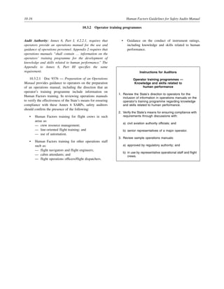 10-16 Human Factors Guidelines for Safety Audits Manual
10.3.2 Operator training programmes
Audit Authority: Annex 6, Part I, 4.2.2.1, requires that
operators provide an operations manual for the use and
guidance of operations personnel. Appendix 2 requires that
operations manuals “shall contain … information on the
operators’ training programme for the development of
knowledge and skills related to human performance.” The
Appendix to Annex 6, Part III specifies the same
requirement.
10.3.2.1 Doc 9376 — Preparation of an Operations
Manual provides guidance to operators on the preparation
of an operations manual, including the direction that an
operator’s training programme include information on
Human Factors training. In reviewing operations manuals
to verify the effectiveness of the State’s means for ensuring
compliance with these Annex 6 SARPs, safety auditors
should confirm the presence of the following:
• Human Factors training for flight crews in such
areas as:
— crew resource management;
— line-oriented flight training; and
— use of automation.
• Human Factors training for other operations staff
such as:
— flight navigators and flight engineers;
— cabin attendants; and
— flight operations officers/flight dispatchers.
• Guidance on the conduct of instrument ratings,
including knowledge and skills related to human
performance.
Instructions for Auditors
Operator training programmes —
Knowledge and skills related to
human performance
1. Review the State’s direction to operators for the
inclusion of information in operations manuals on the
operator’s training programme regarding knowledge
and skills related to human performance.
2. Verify the State’s means for ensuring compliance with
requirements through discussions with:
a) civil aviation authority officials; and
b) senior representatives of a major operator.
3. Review sample operations manuals:
a) approved by regulatory authority; and
b) in use by representative operational staff and flight
crews.
 