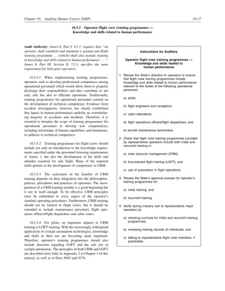 Chapter 10. Auditing Human Factors SARPs 10-17
10.3.3 Operator flight crew training programmes —
Knowledge and skills related to human performance
Audit Authority: Annex 6, Part I, 9.3.1, requires that “An
operator shall establish and maintain a ground and flight
training programme … [which] shall also include training
in knowledge and skills related to human performance … ”.
Annex 6, Part III, Section II, 7.3.1, specifies the same
requirement for helicopter operators.
10.3.3.1 When implementing training programmes,
operators seek to develop professional competence among
operational personnel which would allow them to properly
discharge their responsibilities and thus contribute to not
only safe but also to efficient operations. Traditionally,
training programmes for operational personnel centred on
the development of technical competence. Evidence from
accident investigations, however, has clearly established
that lapses in human performance underlie an overwhelm-
ing majority of accidents and incidents. Therefore, it is
essential to broaden the scope of training programmes for
operational personnel to develop new competencies,
including knowledge of human capabilities and limitations,
in addition to technical competence.
10.3.3.2 Training programmes for flight crews should
include not only an introduction to the knowledge require-
ments specified under the personnel licensing requirements
of Annex 1, but also the development of the skills and
attitudes essential for safe flight. Many of the required
skills pertain to the development of competence in CRM.
10.3.3.3 The realization of the benefits of CRM
training depends on their integration into the philosophies,
policies, procedures and practices of operators. The incor-
poration of a CRM training module is a good beginning but
is not in itself enough. To be effective, CRM principles
must be embedded in every aspect of the operator’s
standard operating procedures. Furthermore, CRM training
should not be limited to flight crews, but it should be
extended to include maintenance personnel, flight oper-
ations officers/flight dispatchers and cabin crews.
10.3.3.4 For pilots, an important adjunct to CRM
training is LOFT training. With the increasingly widespread
application of cockpit automation technologies, knowledge
and skills in their use are becoming more important.
Therefore, operator’s training programmes should also
include direction regarding LOFT and the safe use of
cockpit automation. The principles of both CRM and LOFT
are described more fully in Appendix 2 to Chapter 3 of this
manual, as well as in Docs 9683 and 9376.
Instructions for Auditors
Operator flight crew training programmes —
Knowledge and skills related to
human performance
1. Review the State’s direction to operators to ensure
that flight crew training programmes include
knowledge and skills related to human performance
relevant to the duties of the following operational
personnel:
a) pilots;
b) flight engineers and navigators;
c) cabin attendants;
d) flight operations officers/flight dispatchers; and
e) aircraft maintenance technicians.
2. Check that flight crew training programmes provided
by representative operators include both initial and
recurrent training in:
a) crew resource management (CRM);
b) line-oriented flight training (LOFT); and
c) use of automation in flight operations.
3. Review the State’s approval process for operator’s
training programmes for:
a) initial training; and
b) recurrent training.
4. Verify during industry visit to representative major
operators by:
a) checking curricula for initial and recurrent training
programmes;
b) reviewing training records of individuals; and
c) talking to representative flight crew members, if
practicable.
 
