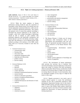 10-18 Human Factors Guidelines for Safety Audits Manual
10.3.4 Flight crew training programmes — Human performance skills
Audit Authority: Annex 6, Part I, 9.3.1 and Annex 6,
Part III, Section II , 7.3.1, require that flight crew member
training programmes “shall also include training in the …
skills related to human performance”.
10.3.4.1 While the initial emphasis in human
performance training should be upon the acquisition of
knowledge of basic Human Factors, the training must also
develop appropriate operational behaviours, skills and atti-
tudes to maximize operational performance. This requires
that operators strive to ensure that academic knowledge is
developed into practical application in the cockpit. For
example, a pilot with a proper knowledge of physiology
should be able to identify an unfit condition with
potentially dangerous and undesirable consequences and
declare that he is not fit to fly thereby exercising a judge-
ment skill. The following is a list of Human Factors skills
outlined according to the interfaces of the SHEL model.
Some skills are of necessity included in more than one
interface.
• Liveware-Liveware (L-L):
— communication skills
— listening skills
— observation skills
— operational management skills
— leadership and followership
— problem solving
— decision making
• Liveware-Hardware (L-H):
— scanning
— detection
— decision making
— cockpit adjustment
— instrument interpretation/situational awareness
— manual dexterity
— selection of alternative procedures
— reaction to breakdowns/failures/defects
— emergency warnings
— workload both physical and allocation of tasks
— vigilance
• Liveware-Environment (L-E):
— adaptation
— observation
— situational awareness
— stress management
— risk management
— prioritization and attention management
— coping/emotional control
— decision making
• Liveware-Software (L-S):
— computer literacy
— self-discipline and procedural behaviour
— interpretatio,
— time management
— self-motivation
— task allocation
• The Human Element: A further area for human
performance skills development relates to the
physiological and psychological state and well-
being of operational personnel themselves; these
may be referred to as the Human Element. They
include:
— recognition/coping: disorientation (motion
systems), stress
— fatigue
— pressure effects
— self-discipline/control
— perception
— attitudes and the application of knowledge and
exercise of judgement
10.3.4.2 The development of human performance
skills provides the necessary link to transition from
classroom knowledge to practical application of that knowl-
edge in the cockpit. To reinforce such skills development,
wherever practicable, Human Factors considerations should
be built-in to all relevant aspects of flight crew and instruc-
tor training. Based on the types of issues listed above, there
are meaningful examples at every stage of a flight for the
trainer to draw upon.
10.3.4.3 Regular assessment is very much a part of
aviation industry practice to ensure that performance
standards are met. This is particularly important in skills
development. Experiential learning, such as that found in
CRM and LOFT training, generally includes formal assess-
ment as a part of the training. Safety auditors should bear
in mind the need for some form of formal evaluation when
auditing the effectiveness of human performance skills
training programmes.
 