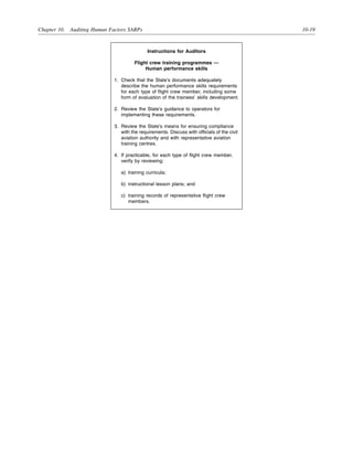 Chapter 10. Auditing Human Factors SARPs 10-19
Instructions for Auditors
Flight crew training programmes —
Human performance skills
1. Check that the State’s documents adequately
describe the human performance skills requirements
for each type of flight crew member, including some
form of evaluation of the trainees’ skills development.
2. Review the State’s guidance to operators for
implementing these requirements.
3. Review the State’s means for ensuring compliance
with the requirements. Discuss with officials of the civil
aviation authority and with representative aviation
training centres.
4. If practicable, for each type of flight crew member,
verify by reviewing:
a) training curricula;
b) instructional lesson plans; and
c) training records of representative flight crew
members.
 