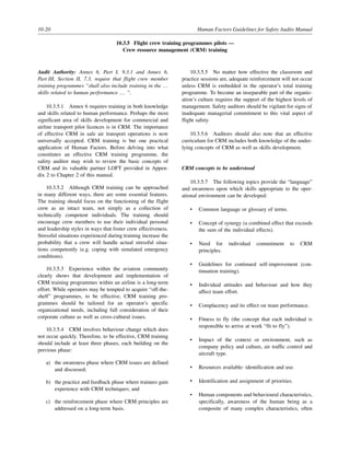 10-20 Human Factors Guidelines for Safety Audits Manual
10.3.5 Flight crew training programmes pilots —
Crew resource management (CRM) training
Audit Authority: Annex 6, Part I, 9.3.1 and Annex 6,
Part III, Section II, 7.3, require that flight crew member
training programmes “shall also include training in the …
skills related to human performance … ”.
10.3.5.1 Annex 6 requires training in both knowledge
and skills related to human performance. Perhaps the most
significant area of skills development for commercial and
airline transport pilot licences is in CRM. The importance
of effective CRM in safe air transport operations is now
universally accepted. CRM training is but one practical
application of Human Factors. Before delving into what
constitutes an effective CRM training programme, the
safety auditor may wish to review the basic concepts of
CRM and its valuable partner LOFT provided in Appen-
dix 2 to Chapter 2 of this manual.
10.3.5.2 Although CRM training can be approached
in many different ways, there are some essential features.
The training should focus on the functioning of the flight
crew as an intact team, not simply as a collection of
technically competent individuals. The training should
encourage crew members to use their individual personal
and leadership styles in ways that foster crew effectiveness.
Stressful situations experienced during training increase the
probability that a crew will handle actual stressful situa-
tions competently (e.g. coping with simulated emergency
conditions).
10.3.5.3 Experience within the aviation community
clearly shows that development and implementation of
CRM training programmes within an airline is a long-term
effort. While operators may be tempted to acquire “off-the-
shelf” programmes, to be effective, CRM training pro-
grammes should be tailored for an operator’s specific
organizational needs, including full consideration of their
corporate culture as well as cross-cultural issues.
10.3.5.4 CRM involves behaviour change which does
not occur quickly. Therefore, to be effective, CRM training
should include at least three phases, each building on the
previous phase:
a) the awareness phase where CRM issues are defined
and discussed;
b) the practice and feedback phase where trainees gain
experience with CRM techniques; and
c) the reinforcement phase where CRM principles are
addressed on a long-term basis.
10.3.5.5 No matter how effective the classroom and
practice sessions are, adequate reinforcement will not occur
unless CRM is embedded in the operator’s total training
programme. To become an inseparable part of the organiz-
ation’s culture requires the support of the highest levels of
management. Safety auditors should be vigilant for signs of
inadequate managerial commitment to this vital aspect of
flight safety.
10.3.5.6 Auditors should also note that an effective
curriculum for CRM includes both knowledge of the under-
lying concepts of CRM as well as skills development.
CRM concepts to be understood
10.3.5.7 The following topics provide the “language”
and awareness upon which skills appropriate to the oper-
ational environment can be developed:
• Common language or glossary of terms.
• Concept of synergy (a combined effect that exceeds
the sum of the individual effects).
• Need for individual commitment to CRM
principles.
• Guidelines for continued self-improvement (con-
tinuation training).
• Individual attitudes and behaviour and how they
affect team effort.
• Complacency and its effect on team performance.
• Fitness to fly (the concept that each individual is
responsible to arrive at work “fit to fly”).
• Impact of the context or environment, such as
company policy and culture, air traffic control and
aircraft type.
• Resources available: identification and use.
• Identification and assignment of priorities.
• Human components and behavioural characteristics,
specifically, awareness of the human being as a
composite of many complex characteristics, often
 
