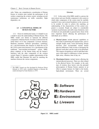 Chapter 2. Basic Concepts in Human Factors 2-3
safer. Today, any comprehensive consideration of Human
Factors in aviation must include the performance of all
workers comprising the aviation system, including aircraft
maintenance technicians, air traffic controllers, flight
dispatchers, etc.
2.3 A CONCEPTUAL MODEL OF
HUMAN FACTORS
2.3.1 Given its multifaceted nature, it is helpful to use
a model to aid in the understanding of Human Factors. The
SHEL model1
uses blocks to represent the different
components of Human Factors. Its name is derived from the
initial letters of its four components: Liveware (human),
Hardware (machine), Software (procedures, symbology,
etc.), and Environment (the situation in which the rest of
the L-H-S system must function). It is a development of the
traditional “man-machine-environment” system. SHEL
places emphasis on the human being and the human’s
interfaces with the other components of the aviation
system. Figure 2-1 presents a graphic representation of the
SHEL model that illustrates the need for matching the
interfaces between the various components.
Liveware
2.3.2 In the centre of the SHEL model is a person, the
most critical and most flexible component in the system to
which other components of the system must be carefully
matched if stress and eventual breakdown in the system are
to be avoided. In order to achieve this matching, an
understanding of the characteristics of this central com-
ponent is essential. People are subject to considerable
variations in performance and suffer many limitations, most
of which are now predictable in general terms. Some of the
more important factors affecting the performance of
individuals are as follows:
a) Physical factors include physical capabilities as
they relate to performing the required tasks, such as
strength, height, reach, vision and hearing. Design
decisions must accommodate normal human
physical differences, both in terms of designing the
physical work place and the tasks to be performed.
This requires recognition as well of individual toler-
ances with respect to differences in heat, pressure,
light, noise, vibration, time of day, etc.
b) Physiological factors include factors affecting the
internal physical processes. These are often related
to the physical factors. For example, in the early
days of aviation, these factors were the principal
preoccupation of Human Factors analyses in an
effort to prepare humans for flight in the hostile,
high-altitude environment. There are several
1. The SHEL concept was first developed by Professor Elwyn
Edwards in 1972, with a modified diagram to illustrate the
model developed by Frank Hawkins in 1975.
Figure 2-1. SHEL model
H
L
L
E
S
S:
H:
E:
L:
Software
Hardware
Environment
Liveware
 