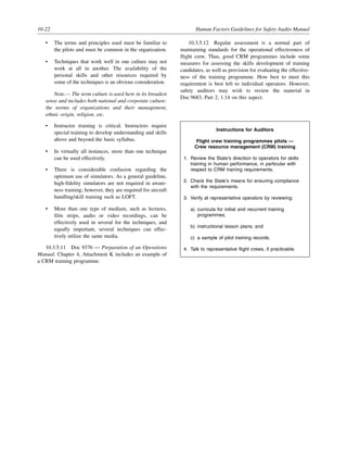 10-22 Human Factors Guidelines for Safety Audits Manual
• The terms and principles used must be familiar to
the pilots and must be common in the organization.
• Techniques that work well in one culture may not
work at all in another. The availability of the
personal skills and other resources required by
some of the techniques is an obvious consideration.
Note.— The term culture is used here in its broadest
sense and includes both national and corporate culture:
the norms of organizations and their management,
ethnic origin, religion, etc.
• Instructor training is critical. Instructors require
special training to develop understanding and skills
above and beyond the basic syllabus.
• In virtually all instances, more than one technique
can be used effectively.
• There is considerable confusion regarding the
optimum use of simulators. As a general guideline,
high-fidelity simulators are not required in aware-
ness training; however, they are required for aircraft
handling/skill training such as LOFT.
• More than one type of medium, such as lectures,
film strips, audio or video recordings, can be
effectively used in several for the techniques, and
equally important, several techniques can effec-
tively utilize the same media.
10.3.5.11 Doc 9376 — Preparation of an Operations
Manual, Chapter 4, Attachment K includes an example of
a CRM training programme.
10.3.5.12 Regular assessment is a normal part of
maintaining standards for the operational effectiveness of
flight crew. Thus, good CRM programmes include some
measures for assessing the skills development of training
candidates, as well as provision for evaluating the effective-
ness of the training programme. How best to meet this
requirement is best left to individual operators. However,
safety auditors may wish to review the material in
Doc 9683, Part 2, 1.14 on this aspect.
Instructions for Auditors
Flight crew training programmes pilots —
Crew resource management (CRM) training
1. Review the State’s direction to operators for skills
training in human performance, in particular with
respect to CRM training requirements.
2. Check the State’s means for ensuring compliance
with the requirements.
3. Verify at representative operators by reviewing:
a) curricula for initial and recurrent training
programmes;
b) instructional lesson plans; and
c) a sample of pilot training records.
4. Talk to representative flight crews, if practicable.
 