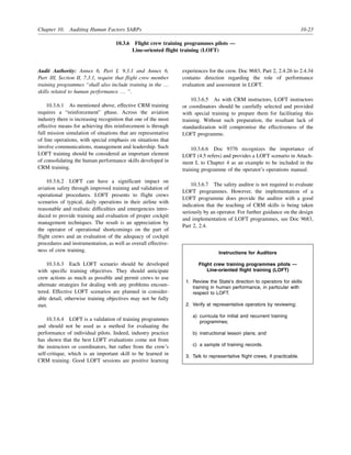 Chapter 10. Auditing Human Factors SARPs 10-23
10.3.6 Flight crew training programmes pilots —
Line-oriented flight training (LOFT)
Audit Authority: Annex 6, Part I, 9.3.1 and Annex 6,
Part III, Section II, 7.3.1, require that flight crew member
training programmes “shall also include training in the …
skills related to human performance … ”.
10.3.6.1 As mentioned above, effective CRM training
requires a “reinforcement” phase. Across the aviation
industry there is increasing recognition that one of the most
effective means for achieving this reinforcement is through
full mission simulation of situations that are representative
of line operations, with special emphasis on situations that
involve communications, management and leadership. Such
LOFT training should be considered an important element
of consolidating the human performance skills developed in
CRM training.
10.3.6.2 LOFT can have a significant impact on
aviation safety through improved training and validation of
operational procedures. LOFT presents to flight crews
scenarios of typical, daily operations in their airline with
reasonable and realistic difficulties and emergencies intro-
duced to provide training and evaluation of proper cockpit
management techniques. The result is an appreciation by
the operator of operational shortcomings on the part of
flight crews and an evaluation of the adequacy of cockpit
procedures and instrumentation, as well as overall effective-
ness of crew training.
10.3.6.3 Each LOFT scenario should be developed
with specific training objectives. They should anticipate
crew actions as much as possible and permit crews to use
alternate strategies for dealing with any problems encoun-
tered. Effective LOFT scenarios are planned in consider-
able detail, otherwise training objectives may not be fully
met.
10.3.6.4 LOFT is a validation of training programmes
and should not be used as a method for evaluating the
performance of individual pilots. Indeed, industry practice
has shown that the best LOFT evaluations come not from
the instructors or coordinators, but rather from the crew’s
self-critique, which is an important skill to be learned in
CRM training. Good LOFT sessions are positive learning
experiences for the crew. Doc 9683, Part 2, 2.4.26 to 2.4.34
contains direction regarding the role of performance
evaluation and assessment in LOFT.
10.3.6.5 As with CRM instructors, LOFT instructors
or coordinators should be carefully selected and provided
with special training to prepare them for facilitating this
training. Without such preparation, the resultant lack of
standardization will compromise the effectiveness of the
LOFT programme.
10.3.6.6 Doc 9376 recognizes the importance of
LOFT (4.5 refers) and provides a LOFT scenario in Attach-
ment L to Chapter 4 as an example to be included in the
training programme of the operator’s operations manual.
10.3.6.7 The safety auditor is not required to evaluate
LOFT programmes. However, the implementation of a
LOFT programme does provide the auditor with a good
indication that the teaching of CRM skills is being taken
seriously by an operator. For further guidance on the design
and implementation of LOFT programmes, see Doc 9683,
Part 2, 2.4.
Instructions for Auditors
Flight crew training programmes pilots —
Line-oriented flight training (LOFT)
1. Review the State’s direction to operators for skills
training in human performance, in particular with
respect to LOFT.
2. Verify at representative operators by reviewing:
a) curricula for initial and recurrent training
programmes;
b) instructional lesson plans; and
c) a sample of training records.
3. Talk to representative flight crews, if practicable.
 