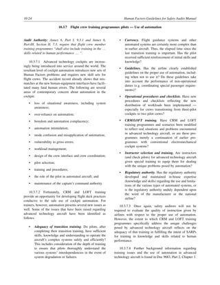 10-24 Human Factors Guidelines for Safety Audits Manual
10.3.7 Flight crew training programmes pilots — Use of automation
Audit Authority: Annex 6, Part I, 9.3.1 and Annex 6,
Part III, Section II, 7.3, require that flight crew member
training programmes “shall also include training in the …
skills related to human performance … ”.
10.3.7.1 Advanced technology cockpits are increas-
ingly being introduced into service around the world. The
resultant level of cockpit automation introduces new sets of
Human Factors problems and requires new skill sets for
flight crews. The accident record already shows that mis-
matches at the new human-equipment interfaces have facili-
tated many fatal human errors. The following are several
areas of contemporary concern about automation in the
cockpit:
• loss of situational awareness, including system
awareness;
• over-reliance on automation;
• boredom and automation complacency;
• automation intimidation;
• mode confusion and misapplication of automation;
• vulnerability to gross errors;
• workload management;
• design of the crew interface and crew coordination;
• pilot selection;
• training and procedures;
• the role of the pilot in automated aircraft; and
• maintenance of the captain’s command authority.
10.3.7.2 Fortunately, CRM and LOFT training
provide an opportunity for developing flight deck practices
conducive to the safe use of cockpit automation. For
trainers, however, automation presents several new issues as
well. Some of the issues that have been raised regarding
advanced technology aircraft have been identified as
follows:
• Adequacy of transition training. Do pilots, after
completing their transition training, have sufficient
skills, knowledge and understanding to operate the
aircraft’s complex systems safely and efficiently?
This includes consideration of the depth of training
to ensure that pilots thoroughly understand the
various systems’ interdependencies in the event of
system degradation or failures.
• Currency. Flight guidance systems and other
automated systems are certainly more complex than
in earlier aircraft. Thus, the elapsed time since the
last transition training is important. Has the pilot
received sufficient reinforcement of initial skills and
knowledge?
• Guidelines. Has the airline clearly established
guidelines on the proper use of automation, includ-
ing when not to use it? Do these guidelines take
into account the performance of non-operational
duties (e.g. coordinating special passenger require-
ments)?
• Operational procedures and checklists. Have new
procedures and checklists reflecting the new
distribution of workloads been implemented —
especially for crews transitioning from three-pilot
cockpits to two pilot crews?
• CRM/LOFT training. Have CRM and LOFT
training programmes and scenarios been modified
to reflect real situations and problems encountered
in advanced technology aircraft, or are these pro-
grammes merely a continuation of earlier pro-
grammes with conventional electromechanical
cockpit systems?
• Instructor selection and training. Are instructors
(and check pilots) for advanced technology aircraft
given special training to equip them for dealing
with the unique problems posed by automation?
• Regulatory authority. Has the regulatory authority
developed and maintained in-house expertise
(knowledge and skills) regarding the use and limita-
tions of the various types of automated systems, or
is the regulatory authority unduly dependent upon
the word of the manufacturer or the national
airline?
10.3.7.3 Once again, safety auditors will not be
required to evaluate the quality of instruction given by
airlines with respect to the proper use of automation.
However, the extent to which CRM and LOFT training
programmes specifically address the unique challenges
posed by advanced technology aircraft reflects on the
adequacy of that training in fulfilling the intent of SARPs
for training in knowledge and skills related to human
performance.
10.3.7.4 Further background information regarding
training issues and the use of automation in advanced
technology aircraft is found in Doc 9683, Part 2, Chapter 3.
 