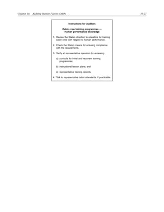 Chapter 10. Auditing Human Factors SARPs 10-27
Instructions for Auditors
Cabin crew training programmes —
Human performance knowledge
1. Review the State’s direction to operators for training
cabin crew with respect to human performance.
2. Check the State’s means for ensuring compliance
with the requirements.
3. Verify at representative operators by reviewing:
a) curricula for initial and recurrent training
programmes;
b) instructional lesson plans; and
c) representative training records.
4. Talk to representative cabin attendants, if practicable.
 