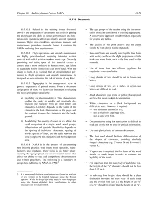 Chapter 10. Auditing Human Factors SARPs 10-29
10.3.10 Documents
10.3.10.1 Related to the training issues discussed
above is the preparation of documents that assist in putting
the knowledge and skills in human performance and limi-
tations into operational effect specifically, aircraft operating
manuals, flight crew checklists, operations manuals and
maintenance procedures manuals. Annex 6 contains the
SARPs outlining these requirements.
10.3.10.2 Flight operations and aircraft maintenance
are highly proceduralized, requiring intensive written
material with which aviation workers must cope. Correctly
perceiving and acting upon all this material creates a
context that is most conducive to human errors, yet failure
to accurately follow instructions can prove fatal. With the
stakes so high, it is essential that all documentation per-
taining to flight operations and aircraft maintenance be
designed so as to minimize the risk of errors of any kind.
10.3.10.3 Typography is the arrangement, style or
general appearance of printed matter. From a document
design point of view, two factors are important in selecting
the most appropriate typography:
a) Legibility (or discriminability): This characteristic
enables the reader to quickly and positively dis-
tinguish one character from all other letters and
characters. Legibility depends on the width of the
characters, the font, illumination on the page, and
the contrast between the characters and the back-
ground.
b) Readability: This quality of words or text allows for
rapid recognition of a single word, word groups,
abbreviations and symbols. Readability depends on
the spacing of individual characters, spacing of
words, spacing of lines, and the ratio between the
area occupied by the characters and the background
area.
10.3.10.4 NASA is in the process of documenting
best industry practices with inputs from operators, manu-
facturers and regulators. Their focus is on better under-
standing the typographical and environmental factors that
affect our ability to read and comprehend documentation
and written procedures. The following is a summary of
design tips published by NASA in 1992:2
• The age groups of the readers using the documen-
tation should be considered in selecting typography.
A conservative approach should be taken, especially
for graphs and tables.
• The quality of the print process and the paper
should be well above normal standards.
• Sans-serif fonts are usually more legible than fonts
with serifs; (serifs are the slight projections or little
hooks on some fonts, such as the font used in this
manual).
• Use of more than two different typefaces for
emphasis creates confusion.
• Long chunks of text should be set in lower-case
letters.
• Long strings of text set in italics or upper-case
letters are difficult to read.
• Black characters over white (or yellow) background
are best for most cockpit documentation.
• White characters on a black background are
difficult to read. However, if required:
— use minimum amount of text,
— use a relatively large type size,
— use a sans-serif font.
• Documentation using dot matrix print is difficult to
read and should not be used for critical information.
• Use anti-glare plastic to laminate documents.
• The font used should facilitate differentiation of
the shapes of characters, avoiding similarly
shaped characters (e.g. C versus O and B versus E
versus R).
• If uppercase is required, the first letter of the word
should be made larger in order to enhance the
legibility of the word.
• For important text, the main body of each letter (i.e.
the height of the “x” character) should not be less
than 0.10 inch.
• In selecting font height, there should be a clear
distinction between the main body of each letter
and the overall font size; e.g. the height of an “h”
or a “y” should be greater than the height of an “x”.
2. It is understood that these conclusions were based on analysis
of text written in the English language using the Roman
alphabet. While the design tips may apply in other languages
using the Roman alphabet, their ramifications in other
languages are not documented.
 