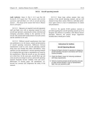 Chapter 10. Auditing Human Factors SARPs 10-31
10.3.11 Aircraft operating manuals
Audit Authority: Annex 6, Part I, 6.1.3 and Part III,
Section II, 2.2.5 require that “The operator shall provide
operations staff and flight crew with an aircraft operating
manual … The design of the manual shall observe Human
Factors principles.”
10.3.11.1 Operators are required to provide operations
staff and flight crew with an operating manual for each
aircraft type operated, containing the normal, abnormal and
emergency procedures relating to the operation of the
aircraft. The manual shall include details of aircraft systems
and the checklists to be used.
10.3.11.2 Different aircraft manufacturers have their
own preferences as to the layout, content and presentation
of aircraft operating instructions. Differences between
manufacturers result in some aircraft operating manuals
being more user friendly than others. Nevertheless, many
operators use the manufacturer’s aircraft operating manuals
as is, keeping them up-to-date as amendments are issued by
the manufacturers. When the aircraft are new, the manuals
are at their best. As the years pass, aircraft fleets age and
some aircraft are no longer in service, and aircraft operating
manuals frequently become outdated, worn and scarce.
Photocopies of missing pages, ink amendments, etc.
become too common and compromise the utility of the
manuals.
10.3.11.3 Some large airlines prepare their own
versions of the aircraft operating manuals, and are well
situated to keep them current. However, individual prefer-
ences again result in a lack of standardization of content
and presentation.
10.3.11.4 No specific ICAO guidance material is
provided regarding how aircraft operating manuals are to be
designed and utilized in accordance with Human Factors
principles. However, the general design suggestions
included above should prove useful.
Instructions for Auditors
Aircraft Operating Manuals
1. Review the State’s direction to operators for designing
aircraft operating manuals in accordance with Human
Factors principles.
2. Check the State’s means for ensuring compliance
with these requirements.
3. Verify by reviewing sample aircraft operating manuals
at major airlines actually in use by representative
flight crew and operations staff.
 