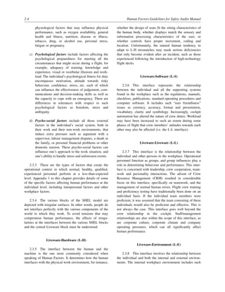 2-4 Human Factors Guidelines for Safety Audits Manual
physiological factors that may influence physical
performance, such as oxygen availability, general
health and fitness, nutrition, disease or illness,
tobacco, drug, or alcohol use, personal stress,
fatigue or pregnancy.
c) Psychological factors include factors affecting the
psychological preparedness for meeting all the
circumstances that might occur during a flight, for
example, adequacy of training, knowledge and
experience, visual or vestibular illusions and work-
load. The individual’s psychological fitness for duty
encompasses motivation, attitude towards risky
behaviour, confidence, stress, etc. each of which
can influence the effectiveness of judgement, com-
munications and decision-making skills as well as
the capacity to cope with an emergency. There are
differences in tolerances with respect to such
psychological factors as boredom, stress and
ambiguity.
d) Psycho-social factors include all those external
factors in the individual’s social system, both in
their work and their non-work environments, that
induce extra pressure such as argument with a
supervisor, labour management disputes, a death in
the family, or personal financial problems or other
domestic tension. These psycho-social factors can
influence one’s approach to the work situation, and
one’s ability to handle stress and unforeseen events.
2.3.3 These are the types of factors that create the
operational context in which normal, healthy, qualified,
experienced personnel perform at a less-than-expected
level. Appendix 1 to this chapter provides details of some
of the specific factors affecting human performance at the
individual level, including interpersonal factors and other
workplace factors.
2.3.4 The various blocks of the SHEL model are
depicted with irregular surfaces. In other words, people do
not interface perfectly with the various components of the
world in which they work. To avoid tensions that may
compromise human performance, the effects of irregu-
larities at the interfaces between the various SHEL blocks
and the central Liveware block must be understood.
Liveware-Hardware (L-H)
2.3.5 The interface between the human and the
machine is the one most commonly considered when
speaking of Human Factors. It determines how the human
interfaces with the physical work environment, for instance,
whether the design of seats fit the sitting characteristics of
the human body, whether displays match the sensory and
information processing characteristics of the user, or
whether controls have proper movement, coding and
location. Unfortunately, the natural human tendency to
adapt to L-H mismatches may mask serious deficiencies
that only become evident after an incident, such as those
experienced following the introduction of high-technology
flight decks.
Liveware-Software (L-S)
2.3.6 This interface represents the relationship
between the individual and all the supporting systems
found in the workplace such as the regulations, manuals,
checklists, publications, standard operating procedures and
computer software. It includes such “user friendliness”
issues as currency, accuracy, format and presentation,
vocabulary, clarity and symbology. Increasingly, cockpit
automation has altered the nature of crew duties. Workload
may have been increased to such an extent during some
phases of flight that crew members’ attitudes towards each
other may also be affected (i.e. the L-L interface).
Liveware-Liveware (L-L)
2.3.7 This interface is the relationship between the
individual and other persons in the workplace. Operational
personnel function as groups, and group influences play a
role in determining behaviour and performance. This inter-
face is concerned with leadership, crew cooperation, team-
work and personality interactions. The advent of Crew
Resource Management (CRM) resulted in considerable
focus on this interface, specifically on teamwork, and the
management of normal human errors. Flight crew training
and proficiency testing have traditionally been done on an
individual basis. If the individual team members were
proficient, it was assumed that the team consisting of these
individuals would also be proficient and effective. This is
not always the case. This interface goes well beyond the
crew relationship in the cockpit. Staff/management
relationships are also within the scope of this interface, as
are corporate culture, corporate climate and company
operating pressures, which can all significantly affect
human performance.
Liveware-Environment (L-E)
2.3.8 This interface involves the relationship between
the individual and both the internal and external environ-
ments. The internal workplace environment includes such
 