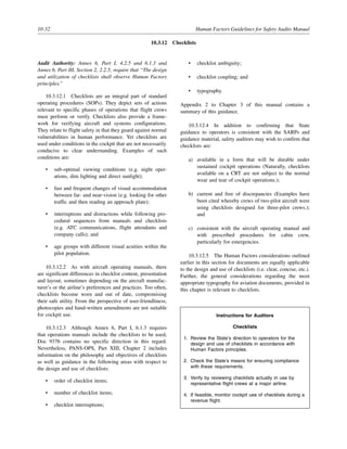 10-32 Human Factors Guidelines for Safety Audits Manual
10.3.12 Checklists
Audit Authority: Annex 6, Part I, 4.2.5 and 6.1.3 and
Annex 6, Part III, Section 2, 2.2.5, require that “The design
and utilization of checklists shall observe Human Factors
principles.”
10.3.12.1 Checklists are an integral part of standard
operating procedures (SOPs). They depict sets of actions
relevant to specific phases of operations that flight crews
must perform or verify. Checklists also provide a frame-
work for verifying aircraft and systems configurations.
They relate to flight safety in that they guard against normal
vulnerabilities in human performance. Yet checklists are
used under conditions in the cockpit that are not necessarily
conducive to clear understanding. Examples of such
conditions are:
• sub-optimal viewing conditions (e.g. night oper-
ations, dim lighting and direct sunlight);
• fast and frequent changes of visual accommodation
between far- and near-vision (e.g. looking for other
traffic and then reading an approach plate);
• interruptions and distractions while following pro-
cedural sequences from manuals and checklists
(e.g. ATC communications, flight attendants and
company calls); and
• age groups with different visual acuities within the
pilot population.
10.3.12.2 As with aircraft operating manuals, there
are significant differences in checklist content, presentation
and layout, sometimes depending on the aircraft manufac-
turer’s or the airline’s preferences and practices. Too often,
checklists become worn and out of date, compromising
their safe utility. From the perspective of user-friendliness,
photocopies and hand-written amendments are not suitable
for cockpit use.
10.3.12.3 Although Annex 6, Part I, 6.1.3 requires
that operations manuals include the checklists to be used,
Doc 9376 contains no specific direction in this regard.
Nevertheless, PANS-OPS, Part XIII, Chapter 2 includes
information on the philosophy and objectives of checklists
as well as guidance in the following areas with respect to
the design and use of checklists:
• order of checklist items;
• number of checklist items;
• checklist interruptions;
• checklist ambiguity;
• checklist coupling; and
• typography.
Appendix 2 to Chapter 3 of this manual contains a
summary of this guidance.
10.3.12.4 In addition to confirming that State
guidance to operators is consistent with the SARPs and
guidance material, safety auditors may wish to confirm that
checklists are:
a) available in a form that will be durable under
sustained cockpit operations (Naturally, checklists
available on a CRT are not subject to the normal
wear and tear of cockpit operations.);
b) current and free of discrepancies (Examples have
been cited whereby crews of two-pilot aircraft were
using checklists designed for three-pilot crews.);
and
c) consistent with the aircraft operating manual and
with prescribed procedures for cabin crew,
particularly for emergencies.
10.3.12.5 The Human Factors considerations outlined
earlier in this section for documents are equally applicable
to the design and use of checklists (i.e. clear, concise, etc.).
Further, the general considerations regarding the most
appropriate typography for aviation documents, provided in
this chapter is relevant to checklists.
Instructions for Auditors
Checklists
1. Review the State’s direction to operators for the
design and use of checklists in accordance with
Human Factors principles.
2. Check the State’s means for ensuring compliance
with these requirements.
3. Verify by reviewing checklists actually in use by
representative flight crews at a major airline.
4. If feasible, monitor cockpit use of checklists during a
revenue flight.
 