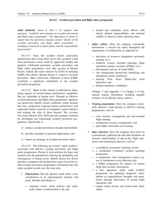 Chapter 10. Auditing Human Factors SARPs 10-33
10.3.13 Accident prevention and flight safety programme
Audit Authority: Annex 6, Part I, 3.2 requires that
operators “establish and maintain an accident prevention
and flight safety programme.” The Appendices to Annex 6
require that the operations manual contain “details of the
accident prevention and flight safety programme …
including a statement of safety policy and the responsibility
of personnel”.
10.3.13.1 Since the accident record consistently
demonstrates that at least three out of four accidents result
from performance errors made by apparently healthy and
properly certificated personnel, accident prevention and
flight safety programmes must take account of Human
Factors. Indeed, the entire initiative by ICAO of including
SARPs that address Human Factors is aimed at accident
prevention. Taken collectively, fulfilment of these SARPs
constitutes a significant contribution to any accident
prevention programme.
10.3.13.2 Much of this manual is dedicated to ident-
ifying aspects of normal human performance capabilities
that are vulnerable to human error. Through an effective
accident prevention and flight safety programme, operators
can proactively identify unsafe conditions (safety hazards
that may compromise expected human performance) and
implement further measures to strengthen system defences
and mitigate the risks of those hazards. The Accident
Prevention Manual (Doc 9422) provides guidance material
for developing and maintaining accident prevention pro-
grammes. Specifically, it:
a) outlines accident prevention concepts and methods;
b) provides examples of practical applications; and
c) fosters an exchange of accident prevention ideas.
10.3.13.3 The following are several “safety markers”
associated with effective accident prevention and flight
safety programmes. Pursuit of such activities by States and
operators has the potential for reducing the probability and
consequences of human errors. Indeed, history has shown
that those companies that include these types of activities in
their accident prevention programmes consistently have the
safest accident records over the long term.
• Organization. Has the operator made safety a key
consideration in its organizational structure and
goals, through such things as:
— corporate vision, safety policies and safety
goals clearly communicated to all; and
— trained and competent safety officers with
clearly defined responsibilities and minimal
conflict of interest in their reporting chain.
• Safety culture. Does the company consistently
demonstrate a concern for safety throughout the
organization as evidenced by its approach to:
— allocation of resources (equipment, personnel,
training, etc.);
— feedback systems (incident reporting, flight
operations, quality assurance (FOQA), etc.);
— development and use of sound SOPs;
— risk management (proactively identifying and
eliminating unsafe conditions);
— learning from errors (blame-free error
tolerance); and
— diligent regulatory compliance.
(Chapter 3 and Appendix 1 to Chapter 3 of this
manual contain information including tangible
evidence of an effective safety culture.)
• Training programmes. Does the company consist-
ently allocate a high priority to effective training
programmes, such as:
— crew resource management and line-oriented
flight training;
— maintenance resource management; and
— joint flight crew/cabin crew training.
• Data collection. Does the company have tools for
systematically gathering the data that facilitates an
accurate understanding of day-to-day flight oper-
ations and maintenance practices, such as:
— a mandatory occurrence reporting system;
— a confidential (voluntary) incident reporting
programme;
— a maintenance error management system (e.g.
use of maintenance error detection aid);
— a FOQA programme for analysis of routine
flight data recorder information;
— a line operations safety audit (LOSA)
programme for gathering diagnostic infor-
mation on organizational strengths and weak-
nesses through observation of normal flight
operations; and
— regular safety surveys and system-wide safety
audits.
 