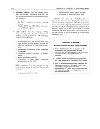 10-34 Human Factors Guidelines for Safety Audits Manual
• Information sharing. Does the company freely
share safety-related information accurately and
fully with employees and external agencies through
such means as:
— the State’s mandatory occurrence reporting
system;
— ICAO’s ADREP and IATA’s SIE systems; and
— service difficulty reports.
• Safety analysis. Does the company carefully
analyse its safety-related data with a view to under-
standing normal performance and identifying
unsafe conditions through:
— monitoring key trend indicators (occurrences by
type, property damage, personal injuries and
time lost, disciplinary or enforcement actions,
etc.);
— performance measurement against established
benchmarks;
— comparing company experience to industry
norms;
— statistical analytical methods;
— relationships to other quality monitoring
programmes (e.g. ISO 9000).
• Safety promotion. Does the company actively
promote safety among all personnel through such
means as:
— a safety newsletter or web site;
— safety briefings, posters, videos, etc.; and
— recognition of individual or team merit.
10.3.13.4 It is not the role of the ICAO safety over-
sight auditor to assess the effectiveness of operators’
accident prevention programmes; rather, the safety auditor
should focus on the adequacy of requirements for accident
prevention and flight safety programmes for operators on
the State’s registry and the check State’s means for ensuring
compliance with those requirements. The effectiveness of
the State’s efforts in this regard should be evident during
the industry visit.
Instructions for Auditors
Accident prevention and flight safety programme
1. Review the State’s direction to operators for the
establishment and maintenance of accident
prevention and flight safety programmes which takes
account of normal human performance and
limitations.
2. Check the State’s means for ensuring compliance
with these requirements. Discuss with CAA officials.
3. Verify by reviewing sample accident prevention and
flight safety programmes during the industry visit.
Discuss these programmes with senior
representatives of a major airline, and if practicable,
with representative flight crew, operational and
maintenance personnel.
 