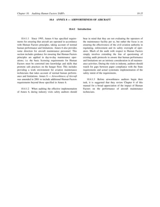 Chapter 10. Auditing Human Factors SARPs 10-35
10.4 ANNEX 8 — AIRWORTHINESS OF AIRCRAFT
10.4.1 Introduction
10.4.1.1 Since 1995, Annex 6 has specified require-
ments for ensuring that aircraft are operated in accordance
with Human Factors principles, taking account of normal
human performance and limitations. Annex 6 also provides
some direction for aircraft maintenance personnel. This
section includes guidance for ensuring that Human Factors
principles are applied in day-to-day maintenance oper-
ations; i.e. the basic licensing requirements for Human
Factors must be converted into knowledge and skills that
promote safe practices on the hangar floor. This includes
providing a work environment for aviation maintenance
technicians that takes account of normal human perform-
ance and limitations. Annex 8 — Airworthiness of Aircraft
was amended in 2001 to include additional Human Factors
requirements beyond those specified in Annex 6.
10.4.1.2 When auditing the effective implementation
of Annex 6, during industry visits safety auditors should
bear in mind that they are not evaluating the operators of
the maintenance facility per se, but rather the focus is on
ensuring the effectiveness of the civil aviation authority in
regulating, enforcement and its safety oversight of oper-
ators. Much of the audit with respect to Human Factors
simply involves extending the line of questioning of
existing audit protocols to ensure that human performance
and limitations are an intrinsic consideration in all mainten-
ance activities. During the visits to industry, auditors should
watch for gaps between paper compliance with the State
requirements and actual systematic implementation of the
safety intent of the requirements.
10.4.1.3 Before airworthiness auditors begin their
task, it is suggested that they review Chapter 6 of this
manual for a broad appreciation of the impact of Human
Factors on the performance of aircraft maintenance
technicians.
 
