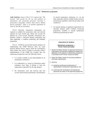 10-36 Human Factors Guidelines for Safety Audits Manual
10.4.2 Maintenance programme
Audit Authority: Annex 6, Part I, 8.3.1 requires that “The
operator shall provide for the use and guidance of
maintenance and operational personnel concerned, a
maintenance programme [which] shall observe Human
Factors principles”. There is no parallel requirement in
Annex 6, Part III, for helicopters.
10.4.2.1 Basically, maintenance programmes are
required to establish the maintenance tasks and intervals
required for each aircraft type, taking into account the
planned use of the aircraft. Typically, maintenance pro-
grammes include a structural integrity programme and
when applicable, a condition monitoring and reliability
programme.
10.4.2.2 ICAO has not provided specific guidance for
implementing this SARP. However, there are many
practical Human Factors aspects which the airworthiness
safety auditor may wish to consider in assessing a State’s
implementation of this SARP. For example, does the
maintenance programme meet the following criteria:
• Is it readily available to and understandable by all
maintenance technicians?
• Is it authoritative (i.e. based on information and/or
experience from State of Design or from the
organization responsible for the type design)?
• Do maintenance tasks and intervals take into
account natural human performance and limitations
of aircraft maintenance technicians (i.e. are the
tasks achievable with the available human resources
and technical capabilities under the prevailing work
conditions)?
• Are special training or equipment requirements for
structural integrity and/or condition monitoring
programmes available to aircraft maintenance
technicians performing the tasks?
Instructions for Auditors
Maintenance programme —
Human Factors principles
1. Review the State’s direction to approved maintenance
organizations and operators regarding the design and
application of the operator’s maintenance programme
in accordance with Human Factors principles.
2. Check the State’s means for ensuring compliance
with these requirements.
3. Verify by:
a) reviewing maintenance programmes of
representative maintenance organizations; and
b) confirming that maintenance and operational
personnel are aware of the approved programme.
 