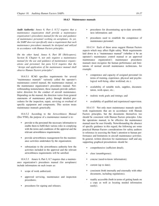 Chapter 10. Auditing Human Factors SARPs 10-37
10.4.3 Maintenance manuals
Audit Authority: Annex 6, Part I, 8.7.2 requires that a
maintenance organization shall provide a maintenance
organization’s procedures manual for the use and guidance
of maintenance personnel working on aeroplanes. As yet,
the SARP does not specifically state a requirement that such
maintenance procedures manuals be designed and utilized
in accordance with Human Factors principles.
On the other hand, Annex 6, Part III (Helicopters),
Section II, Chapter 6, not only requires a maintenance
manual for the use and guidance of maintenance organiz-
ations and personnel, but para 6.2.4 requires that the
“design and application of the maintenance manual shall
observe Human Factors principles”.
10.4.3.1 ICAO specifies requirements for several
“maintenance manuals” variously called the operator’s
maintenance control manual, the maintenance manual, or
the maintenance organization’s procedures manual. Not-
withstanding nomenclature, these manuals provide authori-
tative direction for the conduct of aircraft maintenance.
Depending on the manual, the direction varies from general
statements of maintenance policy through detailed pro-
cedures for the inspection, repair, servicing or overhaul of
specific equipment and components. This section treats
maintenance manuals generically.
10.4.3.2 According to the Airworthiness Manual
(Doc 9760), the purpose of a maintenance manual is to:
• provide to the personnel the necessary information to
enable them to fulfil their various roles in complying
with the terms and conditions of the approval and the
relevant airworthiness requirements;
• provide airworthiness management for the mainten-
ance activities undertaken by the organization;
• substantiate to the airworthiness authority how the
activities included in the approval and the relevant
airworthiness requirements will be satisfied.
10.4.3.3 Annex 6, Part I, 8.7 requires that a mainten-
ance organization’s procedures manual (for aeroplanes)
include information on such issues as:
• scope of work authorized;
• approved servicing, maintenance and inspection
procedures;
• procedures for signing and releases;
• procedures for disseminating up-to-date airworthi-
ness information; and
• procedures used to establish the competence of
maintenance personnel.
10.4.3.4 Each of these areas suggest Human Factors
aspects which may affect flight safety. Work requirements
laid down in a “maintenance manual” (whether it be an
operator’s maintenance control manual or an approved
maintenance organization’s maintenance procedures
manual) must recognize the human performance and limi-
tations of normal aircraft maintenance technicians, for
example:
• competence and capacity of assigned personnel (in
terms of training, experience, physical and psycho-
logical well-being, other workload, etc.);
• availability of suitable tools, supplies, documen-
tation, work-space, etc.;
• realistic work goals and timings; and
• availability of qualified and experienced supervision.
10.4.3.5 Not only must maintenance manuals specify
work requirements that are in accordance with Human
Factors principles, but the documents themselves too
should be consistent with Human Factors principles. Like
the operations manual, to be effective the maintenance
manual must be user friendly. Notwithstanding the absence
of specific guidance in this regard, the following are some
practical Human Factors considerations for safety auditors
to reference in assessing the State’s attention to human per-
formance and limitations in aircraft maintenance activities.
In general, written direction for maintenance staff and any
supporting graphical presentations should be:
• comprehensive (sufficient detail);
• clear (unambiguous);
• concise (need-to-know information);
• current (up to date);
• consistent (both internally and externally with other
documents, including regulations);
• readily accessible (both in terms of getting hands on
a copy as well as locating needed information
easily);
 
