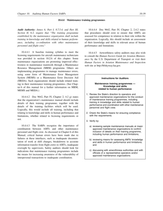 Chapter 10. Auditing Human Factors SARPs 10-39
10.4.4 Maintenance training programmes
Audit Authority: Annex 6, Part I, 8.7.5.4, and Part III,
Section II, 6.3, require that “The training programme
established by the maintenance organization shall include
training in knowledge and skills related to human perform-
ance, including co-ordination with other maintenance
personnel and flight crew.”
10.4.4.1 A baseline training syllabus to meet the
licensing requirements for aircraft maintenance technicians
was provided in section 10.2.6 of this chapter. Some
maintenance organizations are promoting improved effec-
tiveness in maintenance teamwork through a Maintenance
Resource Management (MRM) programme. Others are
implementing programmes to manage maintenance errors,
using some form of Maintenance Error Management
System (MEMS) or a Maintenance Error Decision Aid
(MEDA). Such organizations should include related train-
ing in their maintenance training programmes. (See Chap-
ter 6 of this manual for a further information on MRM,
MEMS and MEDA.)
10.4.4.2 Doc 9642, Part IV, Chapter 2, 4.2 g) states
that the organization’s maintenance manual should include
details of their training programme, together with the
details of the training facilities which will be used.
Logically, this would include all training, including that
relating to knowledge and skills in human performance and
limitations, whether related to licensing requirements or
not.
10.4.4.3 The SARPs recognize the importance of
coordination between AMTs and other maintenance
personnel and flight crew. As discussed in Chapter 6 of this
Manual, critical human errors have been made due to
failures at these interfaces, such as inadequate documen-
tation of work at shift changes, breakdowns in accurate
information transfer from flight crews to AMTs, inadequate
oversight by supervisors. Safety auditors should look for
indications that maintenance training programmes include
the means for increasing awareness of the vulnerability of
interpersonal transactions to inadequate coordination.
10.4.4.4 Doc 9642, Part IV, Chapter 2, 2.4.2 states
that procedures should exist to ensure that AMTs are
assessed for competence in relation to their role within the
organization. Logically, this should include an assessment
of their knowledge and skills in relevant areas of human
performance and limitations.
10.4.4.5 Airworthiness safety auditors may also wish
to consult the Human Factors Guide for Aviation Mainten-
ance by the U.S. Department of Transport or visit their
Human Factors in Aviation Maintenance and Inspection
web site at http://hfskyway.faa.gov.
Instructions for Auditors
Maintenance training programmes —
Knowledge and skills
related to human performance
1. Review the State’s direction to operators and
approved maintenance organizations for the conduct
of maintenance training programmes, including
training in knowledge and skills related to human
performance and coordination with other maintenance
personnel and flight crew.
2. Check the State’s means for ensuring compliance
with the requirements.
3. Verify by:
a) reviewing sample maintenance manuals at major
approved maintenance organizations to confirm
inclusion of details on their training programme,
including human performance and limitations;
b) reviewing means for assessing AMTs’ knowledge
and skills in human performance and limitations;
and
c) discussing with airworthiness authorities and with
officials of a representative operators and/or
approved maintenance organizations.
 