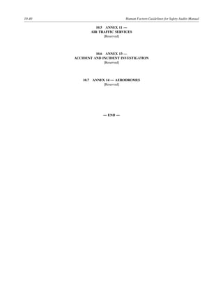 10-40 Human Factors Guidelines for Safety Audits Manual
10.5 ANNEX 11 —
AIR TRAFFIC SERVICES
[Reserved]
10.6 ANNEX 13 —
ACCIDENT AND INCIDENT INVESTIGATION
[Reserved]
10.7 ANNEX 14 — AERODROMES
[Reserved]
— END —
 