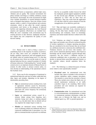 Chapter 2. Basic Concepts in Human Factors 2-5
environmental factors as temperature, ambient light, noise,
vibration and air quality. The external environment (for
pilots) includes such things as visibility, turbulence, terrain
and illusions. Increasingly, the work environment for flight
crews includes disturbances to normal biological rhythms
such as disrupted sleep patterns. Since the aviation system
operates within a context of broad political and economic
constraints, which in turn affect the overall corporate
environment, such factors as the adequacy of physical
facilities and supporting infrastructure, the local financial
situation and regulatory effectiveness are included here.
While the crew’s immediate work environment may be
creating pressures to take shortcuts, inadequate infrastruc-
ture support may also compromise the quality of crew
decision making.
2.4 HUMAN ERROR
2.4.1 Human error is cited as being a causal or a
contributing factor in the majority of aviation occurrences.
All too often, these errors are committed by normal,
healthy, qualified, experienced, and well-equipped person-
nel. Indeed, when we examine human error, it is clear that
we all commit errors. Errors are not the results of a type of
aberrant behaviour but are a natural by-product of virtually
all human endeavours. Understanding how “normal” people
commit errors is an important element of Human Factors in
aviation. In other words, to advance aviation safety, we
must develop an understanding of the operational contexts
that facilitate errors.
2.4.2 Errors may be the consequence of intentional or
unintentional behaviour and may be further subdivided into
slips, lapses and mistakes, depending on the degree of
intentionality preceding them.
• Slips are unintentional actions resulting from a lack
of appropriate attention caused by distractions,
misordered sequences or mistimed actions. (e.g. the
pilot knew the correct frequency but erroneously
entered another.)
• Lapses are unintentional actions caused by a
memory failure arising from forgetting one’s
intention, losing one’s place or omitting planned
items. (e.g. the pilot knew that an altitude call-out
was required, but simply forgot to make it.)
• Mistakes are intentional actions resulting from
errors in planning without any deliberate decision to
contravene established rules or procedures. (e.g. the
pilot-in-command decides to proceed to an alternate
that has an acceptable weather forecast but which
has inadequate ground support equipment available
for that aircraft type.) Mistakes are based on the
application of “rules” that we draw from our
experiences. They may result from the application
of a rule that is bad for a given situation or from the
misapplication of an otherwise good rule.
2.4.3 Slips and lapses are essentially conditioned or
automatic responses, with little, if any, conscious decision
making. On the other hand, mistakes involve deliberate
decision-making and evaluation, based on knowledge,
experience and mental models that have worked well in the
past.
2.4.4 Violations are related to mistakes. Although
slips, lapses and mistakes may all lead to technical breaches
of aviation regulations or company operating procedures,
they are considered to be errors because they are not based
on a deliberate decision to contravene the established rules.
Violations, however, are not errors. Like mistakes, viol-
ations involve intentional planning failures, often based on
knowledge and the mental models acquired through daily
experience, but also involve a deliberate decision to
contravene established rules or procedures. (e.g. the pilot
decides to descend below prescribed approach minima, or
the controller reduces aircraft separation below the
standard.)
2.4.5 The following is a refined discussion of human
errors which is more operationally oriented:2
• Procedural error. An unintentional error that
includes slips, lapses or mistakes in the execution of
aviation regulations and/or company procedures.
The intention is correct but the execution is flawed.
These also include errors where the flight crew (or
aircraft maintenance technician or air traffic
controller) forgot to do something. Both written
procedures and crew intention are required for
procedural errors.
• Communication error. An unintentional error that
is a miscommunication, misinterpretation, or failure
to communicate pertinent information within the
flight crew or between the flight crew and an
external agent (e.g. ATC or ground operations).
2. These definitions are based on the Line Operations Safety Audit
(LOSA) programme being conducted by Dr. Robert Helmreich
of the University of Texas.
 