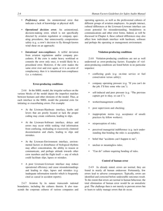 2-6 Human Factors Guidelines for Safety Audits Manual
• Proficiency error. An unintentional error that
indicates a lack of knowledge or physical skill.
• Operational decision error. An unintentional,
decision-making error, which is not specifically
directed by aviation regulation or company oper-
ating procedures, that unnecessarily compromises
safety (e.g. a crew’s decision to fly through known
wind shear on an approach).
• Intentional non-compliance. A wilful deviation
from aviation regulations and/or company pro-
cedures. If the crew is under heavy workload or
commits the error only once, it would likely be a
procedural error. However, if the crew makes the
same error over and over again, or it is an error of
complacency, then it is intentional non-compliance
(i.e. a violation).
Error-producing conditions
2.4.6 In the SHEL model, the irregular surfaces on the
various blocks of the model depict the imperfect matches
between humans and other elements of the model. Thus, at
each interface in the SHEL model the potential exits for
initiating or exacerbating errors. For example:
• At the Liveware-Hardware interface, knobs and
levers that are poorly located or lack the proper
coding may create confusion, leading to slips.
• At the Liveware-Software interface, delays and
errors may occur while seeking vital information
from confusing, misleading or excessively cluttered
documentation and charts, leading to slips and
mistakes.
• At the Liveware-Environment interface, environ-
mental factors or disturbance of biological rhythms
may affect concentration, the ability to reason or
communicate, and perhaps attitude towards other
crew members and the flight itself — any of which
could facilitate slips, lapses or mistakes.
• A poor Liveware-Liveware interface may reduce
operational efficiency and cause misunderstandings
and leading to slips, lapses and mistakes (e.g.
inadequate information transfer which is frequently
cited as causal in accident reports).
2.4.7 Aviation by its nature transcends national
boundaries, including the cultures therein. It also tran-
scends the corporate cultures of various companies and
operating agencies, as well as the professional cultures of
different groups of aviation employees. As people interact,
cultural differences at the Liveware-Liveware interface can
create potential for misunderstanding, breakdowns in
communications and other error forms. Indeed, as will be
discussed in Chapter 4, these cultural differences may also
affect how individuals interface with hardware, software
and perhaps the operating or management environment.
Violation-producing conditions
2.4.8 Violation-producing conditions are not as well
understood as error-producing factors. Examples of viol-
ation-producing conditions are listed below in no particular
sequence:
• conflicting goals (e.g. on-time service or fuel
conservation versus safety);
• company operating pressure (e.g. “If you can’t do
the job, I’ll hire some who can.”);
• self-induced and peer pressure (e.g. “The previous
captain got in okay, so can I.”);
• worker/management conflict;
• poor supervision and checking;
• inappropriate norms (e.g. acceptance of unsafe
practices by fellow workers);
• misperception of risks;
• perceived managerial indifference (e.g. tacit under-
standing that bending the rules is acceptable);
• belief that “accidents can’t happen to me”;
• unclear or meaningless rules;
• “Can do” culture requiring bending of rules.
Control of human error
2.4.9 As already stated, errors are normal; they are
found in nearly all human endeavour. Fortunately, few
errors lead to adverse consequences. Typically, errors are
identified and corrected before undesirable outcomes result.
To the extent that errors are normal in human behaviour, the
total elimination of human error would be an unrealistic
goal. The challenge then is not merely to prevent errors but
to learn to safely manage errors that do occur.
 