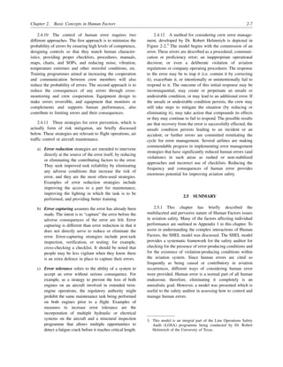 Chapter 2. Basic Concepts in Human Factors 2-7
2.4.10 The control of human error requires two
different approaches. The first approach is to minimize the
probability of errors by ensuring high levels of competence,
designing controls so that they match human character-
istics, providing proper checklists, procedures, manuals,
maps, charts, and SOPs, and reducing noise, vibration,
temperature extremes and other stressful conditions, etc.
Training programmes aimed at increasing the cooperation
and communication between crew members will also
reduce the probability of errors. The second approach is to
reduce the consequences of any errors through cross-
monitoring and crew cooperation. Equipment design to
make errors reversible, and equipment that monitors or
complements and supports human performance, also
contribute to limiting errors and their consequences.
2.4.11 Three strategies for error prevention, which is
actually form of risk mitigation, are briefly discussed
below. These strategies are relevant to flight operations, air
traffic control or aircraft maintenance.
a) Error reduction strategies are intended to intervene
directly at the source of the error itself, by reducing
or eliminating the contributing factors to the error.
They seek improved task reliability by eliminating
any adverse conditions that increase the risk of
error, and they are the most often-used strategies.
Examples of error reduction strategies include
improving the access to a part for maintenance,
improving the lighting in which the task is to be
performed, and providing better training.
b) Error capturing assumes the error has already been
made. The intent is to “capture” the error before the
adverse consequences of the error are felt. Error
capturing is different than error reduction in that it
does not directly serve to reduce or eliminate the
error. Error-capturing strategies include post-task
inspection, verification, or testing; for example,
cross-checking a checklist. It should be noted that
people may be less vigilant when they know there
is an extra defence in place to capture their errors.
c) Error tolerance refers to the ability of a system to
accept an error without serious consequence. For
example, as a strategy to prevent the loss of both
engines on an aircraft involved in extended twin-
engine operations, the regulatory authority might
prohibit the same maintenance task being performed
on both engines prior to a flight. Examples of
measures to increase error tolerance are the
incorporation of multiple hydraulic or electrical
systems on the aircraft and a structural inspection
programme that allows multiple opportunities to
detect a fatigue crack before it reaches critical length.
2.4.12 A method for considering crew error manage-
ment, developed by Dr. Robert Helmreich is depicted in
Figure 2-2.3
The model begins with the commission of an
error. These errors are described as a procedural, communi-
cation or proficiency error; an inappropriate operational
decision; or even a deliberate violation of aviation
regulations or company operating procedures. The response
to the error may be to trap it (i.e. contain it by correcting
it), exacerbate it, or intentionally or unintentionally fail to
respond to it. The outcome of this initial response may be
inconsequential, may create or perpetuate an unsafe or
undesirable condition, or may lead to an additional error. If
the unsafe or undesirable condition persists, the crew may
still take steps to mitigate the situation (by reducing or
eliminating it), may take action that compounds its effects
or they may continue to fail to respond. The possible results
are that recovery from the error is successfully effected, the
unsafe condition persists leading to an incident or an
accident, or further errors are committed reinitiating the
cycle for error management. Several airlines are making
commendable progress in implementing error management
strategies that have significantly reduced human errors (and
violations) in such areas as rushed or non-stabilized
approaches and incorrect use of checklists. Reducing the
frequency and consequences of human error provides
enormous potential for improving aviation safety.
2.5 SUMMARY
2.5.1 This chapter has briefly described the
multifaceted and pervasive nature of Human Factors issues
in aviation safety. Many of the factors affecting individual
performance are outlined in Appendix 1 to this chapter. To
assist in understanding the complex interactions of Human
Factors, the SHEL model was discussed. The SHEL model
provides a systematic framework for the safety auditor for
checking for the presence of error-producing conditions and
for the existence of violation-producing conditions within
the aviation system. Since human errors are cited so
frequently as being causal or contributory in aviation
occurrences, different ways of considering human error
were provided. Human error is a normal part of all human
endeavour, therefore, eliminating it completely is an
unrealistic goal. However, a model was presented which is
useful to the safety auditor in assessing how to control and
manage human errors.
3. This model is an integral part of the Line Operations Safety
Audit (LOSA) programme being conducted by Dr. Robert
Helmreich of the University of Texas.
 