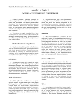 Chapter 2. Basic Concepts in Human Factors 2-9
Appendix 1 to Chapter 2
FACTORS AFFECTING HUMAN PERFORMANCE
1. Chapter 2 provided a conceptual framework for
understanding how humans interface with various elements
of their work environment. This appendix includes a brief
discussion of some of the more common factors affecting
human performance. Such factors create the operating
context in which normal, healthy, qualified, experienced
and well-motivated personnel commit errors (and some-
times, violations).
2. These factors are roughly grouped as follows: those
essentially deriving from the individual, those affecting the
individual’s interactions with others, and those relating to
the workplace, any of which can affect human performance
in an aviation context.
Individual characteristics and performance
3. People are not equal in capability and performance.
There are enormous differences in individual performance
under similar operating conditions. These differences may
be seen both by comparing the individual’s performance
with others and by comparing the performance of individ-
uals at different times. Some examples are given below.
Anthropometry
4. Physical characteristics such as height and weight,
reach and strength, and visual and hearing acuity may limit
performance. Fortunately, these remain relatively static over
time and individuals learn to cope with the physical make-
up with which they are endowed. Furthermore, there are
internationally accepted norms and standards which can be
applied in work station design, in personnel selection and
during regular physical examinations.
Health and performance
5. Certain pathological conditions, such as gastro-
intestinal disorders and heart attacks, have caused sudden
pilot incapacitation and in rare cases have contributed to
accidents. While total incapacitation is usually detected
quickly by other crew members, a reduction in capacity or
partial incapacitation (produced by fatigue, stress, sleep or
body rhythm disturbances, or medication) and certain mild,
pathological conditions may go undetected, even by the
person affected.
6. Physical fitness may have a direct relationship to
mental performance and health. Improved fitness reduces
tension and anxiety and increases self-esteem. It has
favourable effects on emotions, which affect motivation,
and is believed to increase resistance to fatigue. Factors that
can affect fitness include diet, exercise, stress levels and the
use of tobacco, alcohol or drugs.
Habituation
7. Much of human behaviour is automatic. We don’t
think about it because we have learned specific responses to
particular situations. Some of these responses are culturally
driven, for example, driving on the right or the left side of
the road. Other responses are the product of habituation
whereby we adapt to particular situations and after a while,
are not even aware of them, such as wearing a wedding
ring. Habituation is a useful mechanism for efficiently
dealing with repetitive, day-to-day situations. However,
under stress we may revert to a formerly correct behaviour
pattern creating a potential for error. Habituation can also
cause us to ignore potentially dangerous indicators.
Detection and Perception
8. Research has demonstrated that there are
quantifiable thresholds for detecting particular stimuli with
our five senses and how many distinct levels of a particular
stimulus normal human beings can consistently discrimi-
nate. Even though our eyes or ears are technically capable
of detecting a particular stimulus, our brains may not
process the information and register perception in our mind.
Several factors may diminish our ability to perceive a
stimulus, such as distractions or noise, fatigue or boredom,
or workload or other stress. This difference between
detection and perception is critical in tasks requiring high
vigilance.
Vigilance
9. Increasingly, tasks in the aviation industry require a
high degree of vigilance. For instance, the careful monitor-
ing of evolving situations often involve computerized
equipment. Vigilance is required by all operational
personnel. It often involves monitoring activities, using
 