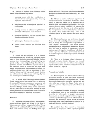 Chapter 2. Basic Concepts in Human Factors 2-11
19. Solutions for problems arising from sleep disturb-
ance or sleep deprivation may include:
• scheduling crews with due consideration to
circadian rhythms and fatigue resulting from sleep
deprivation and disturbance;
• modifying diet and recognizing the importance of
regular meals;
• adopting measures in relation to light/darkness,
rest/activity schedules and social interaction;
• recognizing the adverse, long-term effects of drugs
(including caffeine and alcohol);
• optimizing the sleeping environment; and
• learning coping strategies and relaxation tech-
niques.
Fatigue
20. Fatigue may be considered to be a condition
reflecting inadequate rest. It may arise from sleep disturb-
ances or sleep deprivation, disturbed biological rhythms,
personal stress, etc. Acute fatigue is induced by long duty
periods or by a series of particularly demanding tasks
performed in a short period. Chronic fatigue is induced by
the cumulative effects of fatigue over the longer term.
Mental fatigue may result from emotional stress, even with
sufficient physical rest. Like the disturbance of body
rhythms, fatigue may lead to potentially unsafe situations
and a deterioration in efficiency and well-being. Hypoxia
and noise may also contribute to fatigue.
21. At present, there is no way to directly measure
fatigue (such as a blood test) but the effects of fatigue can
be measured. When errors committed are measured per unit
of time, the error rate increases with fatigue. Regardless of
the source of fatigue, it tends to delay reaction and decision
making, induce loss of or inaccurate memory of recent
events, cause errors in computation and create a tendency to
accept lower standards of operational performance.
Motivation
22. Motivation reflects the difference between what a
person can do and actually will do, and is what drives or
induces a person to behave in a particular fashion. Clearly,
different people are driven by different motivational forces.
Even when selection, training and checking ensure capa-
bility to perform, it is motivation that determines whether a
person will perform to the best of their ability in a given
situation.
23. There is a relationship between expectation of
reward and motivation since the level of effort that will be
applied to obtain the reward will be determined by its
perceived value and probability of attainment. This effort
must not, however, exceed capability. It is important for
high performers to feel that they are in a better position
than poor performers to be rewarded otherwise motivation
may decline. Those workers who enjoy a sense of job
satisfaction tend to be better motivated than those that do
not.
24. Modifying behaviour and performance through
the use of rewards is called positive reinforcement. Mod-
ifying it through the use of penalties or punishment is
called negative reinforcement. Even though positive
reinforcement can be more effective in improving perform-
ance, both must be available to management. Different
responses are to be expected from different individuals in
relation to positive and negative reinforcement. Care must
be taken not to generate an effect opposite from that which
is intended.
25. There is a significant cultural dimension to
individual motivation. Positive influences on personal
motivation in one culture may have little, or even a negative
impact, in other cultures. For a more complete discussion of
cultural factors, see Chapter 4.
Personality and attitudes
26. Personality traits and attitudes influence the way
we conduct ourselves at home and at work. Personality
traits are innate or acquired at early stages of life. They are
deep-rooted characteristics that define a person, and are
both stable and resistant to change. Traits such as
aggression, ambition and dominance may be reflections of
personality.
27. Attitudes are learned and are enduring tendencies
or predispositions, more or less predictable, to respond
favourably or unfavourably to people, organizations,
decisions, etc. An attitude is a predisposition to respond in
a certain way while the response is the behaviour itself. It
is believed that our attitudes provide at type of cognitive
organization of the world in which we live, allowing us to
make rapid decisions in certain situations.
28. Accidents have been caused by inadequate
performance by people who had the capacity to perform
 