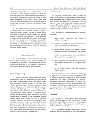 2-12 Human Factors Guidelines for Safety Audits Manual
effectively and yet failed to do so. Reports from several
confidential aviation reporting programmes support the
view that attitudes and behaviour play a significant role in
flight safety. Certain unsafe behaviour relates to deep-
rooted personality factors. Hence, during initial crew
selection, some organizations screen personnel based on
desirable and undesirable personality characteristics in crew
members.
29. The difference between personality and attitudes
is relevant, because it is unrealistic to expect a change in
personality through training. The time to address person-
ality issues is during the initial screening and selection
process. On the other hand, attitudes are more susceptible
to change through training. The effectiveness of the training
depends on the strength of the attitude(s) to be modified.To
this end, some States have demonstrated the safety benefits,
particularly for single-pilot operations, of programmes for
improving the pilot decision-making process by identifying
hazardous thought patterns.
Interpersonal factors
30. So much of human endeavour fails not necessarily
because of the performance of the individuals but because
of weaknesses in the interface between them. How effective
and efficient people are as they interact is a function of
many factors, some of which are described below.
Information processing
31. Before a person can react to information, it must
first be sensed. There is a potential for error here, because
the sensory systems function only within narrow ranges.
Once information is sensed, it makes its way to the brain,
where it is processed, and a conclusion is drawn about the
nature and meaning of the information. This interpretative
activity is called perception and is a breeding ground for
errors. Expectation, experience, attitude, motivation and
arousal all have a definite influence on perception and are
possible sources of errors. After conclusions have been
formed about the meaning of the information, decision
making begins. Many factors may lead to erroneous
decisions: training or past experience; emotional or com-
mercial considerations; fatigue, medication, motivation and
physical or psychological disorders. Action (or inaction)
follows decision, and further potential for error ensues.
Once action has been taken, a feedback mechanism starts to
work. Deficiencies in this mechanism may also generate
errors (e.g. an ATC clearance readback error).
Communication
32. Effective communication, which includes all
transfer of information, is essential for the safe operation of
flight. Information may be transferred by speech, written
word, symbols and displays (e.g. instruments, CRT and
maps) or by non-verbal means such as gestures and body
language. The quality and effectiveness of communication
is determined by its intelligibility or the degree to which the
intended message is understood by the receiver.
33. The quality of communications can be adversely
affected by:
• failures during transmission (e.g. unclear or
ambiguous messages);
• difficulties caused by the medium of transmission
(e.g. background noises or distortion);
• failures during reception (e.g. another message
expected, or message misinterpreted or disregarded);
• conflict between the rational and emotional levels
of communication (e.g. arguments);
• physical problems related to hearing or speaking
(e.g. impaired hearing or use of an oxygen mask);
and
• use of English between native and non-native
English speakers.
34. Communication errors can be minimized through
an appreciation of common communication problems and
by reinforcing the standard of language to ensure error-free
transmission and correct interpretation of messages.
Ambiguous, misleading, inappropriate or poorly con-
structed communication, combined with expectancy, have
been factors identified many accidents, the most notorious
of which resulted in the ground collision between two
B747s in Tenerife in March of 1977.
Leadership
35. A leader is a person whose ideas and actions
influence the thought and the behaviour of others. Through
the use of example and persuasion, and an understanding of
the goals and desires of the group, the leader becomes a
means of influence and change.
36. It is important to establish the difference between
leadership, which is earned from the group, and authority,
 
