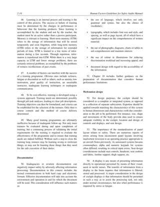 2-14 Human Factors Guidelines for Safety Audits Manual
46. Learning is an internal process and training is the
control of this process. The success or failure of training
must be determined by the changes in performance or
behaviour that the learning produces. Since learning is
accomplished by the student and not by the teacher, the
student must be an active rather than a passive participant.
Memory is relevant to learning. Short-term memory (STM)
refers to the storage of information that will be stored
temporarily and soon forgotten, while long-term memory
(LTM) refers to the storage of information for extended
periods of time. STM is limited to a few items of infor-
mation during a few seconds. Through repetition, infor-
mation is transferred into LTM. While there is a very large
capacity in LTM and fewer storage problems, there are
certainly retrieval problems, as exemplified by the problems
of witness recollections of past events.
47. A number of factors can interfere with the success
of a training programme. Obvious ones include sickness,
fatigue or discomfort as well as others, such as anxiety, low
motivation, poor quality of instruction, an unsuitable
instructor, inadequate learning techniques or inadequate
communication.
48. To be cost-effective, training is developed using a
systems approach. Training needs are determined, possibly
through job task analyses, leading to clear job descriptions.
Training objectives can then be formulated, and criteria can
be established for the selection of the trainees. Only then is
course content and the method of course delivery
determined.
49. Many good training programmes are ultimately
ineffective because of inadequate follow-up. Not only must
trainees be evaluated during and upon completion of
training, but a continuing process of validating the initial
requirements for the training is required to evaluate the
effectiveness of the programme and to ensure that training
needs are indeed fulfilled. Without such a step to close the
training loop, trainees may be learning wrong or irrelevant
things, or may not be learning those things that they need
for the safe execution of their duties.
Documentation
50. Inadequacies in aviation documentation can
negatively impact safety by adversely affecting information
processing. Documentation in this context includes the
textual communications in both hard copy and electronic
formats. Effective documentation will take into account the
environment and operation in and for which the document
will be used. This consideration will influence such matters
as:
• the use of language, which involves not only
grammar and syntax, but also the choice of
vocabulary;
• typography, which includes font size and style, and
spacing, as well as page layout, all of which have a
significant impact on the comprehension of written
material;
• the use of photographs, diagrams, charts or tables to
aid comprehension and maintain interest;
• the use of colour in illustrations for reducing
discrimination workload and increasing appeal; and
• document design with regard to the accessibility of
the information.
51. Chapter 10 includes further guidance on the
preparation of documentation that considers human
performance limitations.
Workstation design
52. For design purposes, the cockpit should be
considered as a complete or integrated system, as opposed
to a collection of separate subsystems. Expertise should be
applied towards matching the characteristics of this system
to human dimensions and characteristics with due consider-
ation to the job to be performed. For instance, size, shape
and movements of the body provide data used to ensure
adequate visibility in the cockpit, location and design of
controls and displays, and seat design.
53. The importance of the standardization of panel
layout relates to safety. There are numerous reports of
errors arising from inconsistent panel layouts involving
inadvertent reversion to an operating practice appropriate to
an aircraft flown previously. As automated systems became
commonplace, alpha and numeric keypads for systems
often differed, resulting in critical input errors. Seat design
considerations include seat controls, headrests, seat cushion
and fabric, lumbar support, thigh support, etc.
54. A display is any means of presenting information
directly to operational personnel by means of their visual,
aural or tactile senses. The transfer of information from a
display to the brain requires that information is filtered,
stored and processed. A major consideration in the design
of cockpit displays is that information should be presented
in such a way as to assist the processing task, not only
under normal circumstances, but also when performance is
impaired by stress or fatigue.
 