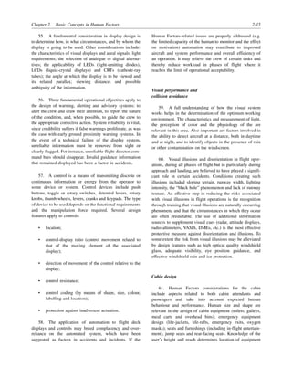 Chapter 2. Basic Concepts in Human Factors 2-15
55. A fundamental consideration in display design is
to determine how, in what circumstances, and by whom the
display is going to be used. Other considerations include:
the characteristics of visual displays and aural signals; light
requirements; the selection of analogue or digital alterna-
tives; the applicability of LEDs (light-emitting diodes),
LCDs (liquid-crystal displays) and CRTs (cathode-ray
tubes); the angle at which the display is to be viewed and
its related parallax; viewing distance; and possible
ambiguity of the information.
56. Three fundamental operational objectives apply to
the design of warning, alerting and advisory systems: to
alert the crew and draw their attention, to report the nature
of the condition, and, when possible, to guide the crew to
the appropriate corrective action. System reliability is vital,
since credibility suffers if false warnings proliferate, as was
the case with early ground proximity warning systems. In
the event of a technical failure of the display system,
unreliable information must be removed from sight or
clearly flagged. For instance, unreliable flight director com-
mand bars should disappear. Invalid guidance information
that remained displayed has been a factor in accidents.
57. A control is a means of transmitting discrete or
continuous information or energy from the operator to
some device or system. Control devices include push
buttons, toggle or rotary switches, detented levers, rotary
knobs, thumb wheels, levers, cranks and keypads. The type
of device to be used depends on the functional requirements
and the manipulation force required. Several design
features apply to controls:
• location;
• control-display ratio (control movement related to
that of the moving element of the associated
display);
• direction of movement of the control relative to the
display;
• control resistance;
• control coding (by means of shape, size, colour,
labelling and location);
• protection against inadvertent actuation.
58. The application of automation to flight deck
displays and controls may breed complacency and over-
reliance on the automated system, which have been
suggested as factors in accidents and incidents. If the
Human Factors-related issues are properly addressed (e.g.
the limited capacity of the human to monitor and the effect
on motivation) automation may contribute to improved
aircraft and system performance and overall efficiency of
an operation. It may relieve the crew of certain tasks and
thereby reduce workload in phases of flight where it
reaches the limit of operational acceptability.
Visual performance and
collision avoidance
59. A full understanding of how the visual system
works helps in the determination of the optimum working
environment. The characteristics and measurement of light,
the perception of color and the physiology of the are
relevant in this area. Also important are factors involved in
the ability to detect aircraft at a distance, both in daytime
and at night, and to identify objects in the presence of rain
or other contamination on the windscreen.
60. Visual illusions and disorientation in flight oper-
ations, during all phases of flight but in particularly during
approach and landing, are believed to have played a signifi-
cant role in certain accidents. Conditions creating such
illusions included sloping terrain, runway width, lighting
intensity, the “black hole” phenomenon and lack of runway
texture. An effective step in reducing the risks associated
with visual illusions in flight operations is the recognition
through training that visual illusions are naturally-occurring
phenomena and that the circumstances in which they occur
are often predictable. The use of additional information
sources to supplement visual cues (radar, attitude displays,
radio altimeters, VASIS, DMEs, etc.) is the most effective
protective measure against disorientation and illusions. To
some extent the risk from visual illusions may be alleviated
by design features such as high optical quality windshield
glass, adequate visibility, eye position guidance, and
effective windshield rain and ice protection.
Cabin design
61. Human Factors considerations for the cabin
include aspects related to both cabin attendants and
passengers and take into account expected human
behaviour and performance. Human size and shape are
relevant in the design of cabin equipment (toilets, galleys,
meal carts and overhead bins); emergency equipment
design (life-jackets, life-rafts, emergency exits, oxygen
masks); seats and furnishings (including in-flight entertain-
ment); jump seats and rear-facing seats. Knowledge of the
user’s height and reach determines location of equipment
 