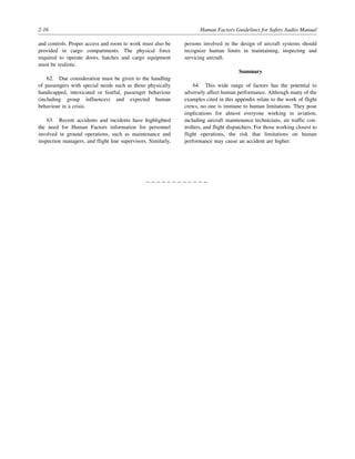 2-16 Human Factors Guidelines for Safety Audits Manual
and controls. Proper access and room to work must also be
provided in cargo compartments. The physical force
required to operate doors, hatches and cargo equipment
must be realistic.
62. Due consideration must be given to the handling
of passengers with special needs such as those physically
handicapped, intoxicated or fearful, passenger behaviour
(including group influences) and expected human
behaviour in a crisis.
63. Recent accidents and incidents have highlighted
the need for Human Factors information for personnel
involved in ground operations, such as maintenance and
inspection managers, and flight line supervisors. Similarly,
persons involved in the design of aircraft systems should
recognize human limits in maintaining, inspecting and
servicing aircraft.
Summary
64. This wide range of factors has the potential to
adversely affect human performance. Although many of the
examples cited in this appendix relate to the work of flight
crews, no one is immune to human limitations. They pose
implications for almost everyone working in aviation,
including aircraft maintenance technicians, air traffic con-
trollers, and flight dispatchers. For those working closest to
flight operations, the risk that limitations on human
performance may cause an accident are higher.
– – – – – – – – – – – –
 