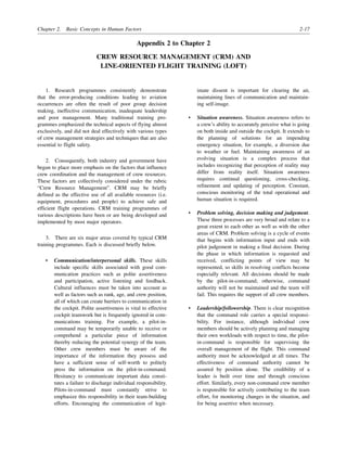 Chapter 2. Basic Concepts in Human Factors 2-17
Appendix 2 to Chapter 2
CREW RESOURCE MANAGEMENT (CRM) AND
LINE-ORIENTED FLIGHT TRAINING (LOFT)
1. Research programmes consistently demonstrate
that the error-producing conditions leading to aviation
occurrences are often the result of poor group decision
making, ineffective communication, inadequate leadership
and poor management. Many traditional training pro-
grammes emphasized the technical aspects of flying almost
exclusively, and did not deal effectively with various types
of crew management strategies and techniques that are also
essential to flight safety.
2. Consequently, both industry and government have
begun to place more emphasis on the factors that influence
crew coordination and the management of crew resources.
These factors are collectively considered under the rubric
“Crew Resource Management”. CRM may be briefly
defined as the effective use of all available resources (i.e.
equipment, procedures and people) to achieve safe and
efficient flight operations. CRM training programmes of
various descriptions have been or are being developed and
implemented by most major operators.
3. There are six major areas covered by typical CRM
training programmes. Each is discussed briefly below.
• Communication/interpersonal skills. These skills
include specific skills associated with good com-
munication practices such as polite assertiveness
and participation, active listening and feedback.
Cultural influences must be taken into account as
well as factors such as rank, age, and crew position,
all of which can create barriers to communication in
the cockpit. Polite assertiveness is vital to effective
cockpit teamwork but is frequently ignored in com-
munications training. For example, a pilot-in-
command may be temporarily unable to receive or
comprehend a particular piece of information
thereby reducing the potential synergy of the team.
Other crew members must be aware of the
importance of the information they possess and
have a sufficient sense of self-worth to politely
press the information on the pilot-in-command.
Hesitancy to communicate important data consti-
tutes a failure to discharge individual responsibility.
Pilots-in-command must constantly strive to
emphasize this responsibility in their team-building
efforts. Encouraging the communication of legit-
imate dissent is important for clearing the air,
maintaining lines of communication and maintain-
ing self-image.
• Situation awareness. Situation awareness refers to
a crew’s ability to accurately perceive what is going
on both inside and outside the cockpit. It extends to
the planning of solutions for an impending
emergency situation, for example, a diversion due
to weather or fuel. Maintaining awareness of an
evolving situation is a complex process that
includes recognizing that perception of reality may
differ from reality itself. Situation awareness
requires continual questioning, cross-checking,
refinement and updating of perception. Constant,
conscious monitoring of the total operational and
human situation is required.
• Problem solving, decision making and judgement.
These three processes are very broad and relate to a
great extent to each other as well as with the other
areas of CRM. Problem solving is a cycle of events
that begins with information input and ends with
pilot judgement in making a final decision. During
the phase in which information is requested and
received, conflicting points of view may be
represented, so skills in resolving conflicts become
especially relevant. All decisions should be made
by the pilot-in-command; otherwise, command
authority will not be maintained and the team will
fail. This requires the support of all crew members.
• Leadership/followership. There is clear recognition
that the command role carries a special responsi-
bility. For instance, although individual crew
members should be actively planning and managing
their own workloads with respect to time, the pilot-
in-command is responsible for supervising the
overall management of the flight. This command
authority must be acknowledged at all times. The
effectiveness of command authority cannot be
assured by position alone. The credibility of a
leader is built over time and through conscious
effort. Similarly, every non-command crew member
is responsible for actively contributing to the team
effort, for monitoring changes in the situation, and
for being assertive when necessary.
 