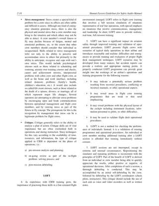 2-18 Human Factors Guidelines for Safety Audits Manual
• Stress management. Stress creates a special kind of
problem for a crew since its effects are often subtle
and difficult to assess. Although any kind of emerg-
ency situation generates stress, there is also the
physical and mental stress that a crew member may
bring to the situation and which others may not be
able to detect. A crew member’s overall fitness to
fly may decline because of fatigue, mental and
emotional problems, etc. to the extent that other
crew members should consider that individual as
incapacitated. Skills related to stress management
refer not only to the ability to perceive and
accommodate stress in others but primarily to the
ability to anticipate, recognize and cope with one’s
own stress. This would include psychological
stresses such as those related to scheduling and
rostering, anxiety over training courses and checks,
career and achievement stresses, interpersonal
problems with cabin crew and other flight crew, as
well as the home and work interface, including
related domestic problems (family’s health,
children’s education, etc.). It would also include
so-called life event stresses, such as those related to
the death of a spouse, divorce, or marriage, all of
which represent major life changes. Several
operators are attempting to alleviate stress problems
by encouraging open and frank communications
between operational management and flight crew
members, and by viewing stress as part of the
fitness to fly concept. The prerequisite for this is the
recognition by management that stress can be a
legitimate problem for flight crews.
• Critique. Critique generally refers to the ability to
analyze a plan of action. Critique skills are of vital
importance but are often overlooked both in
operations and during instruction. Since techniques
for this vary according to the availability of time,
resources, and information, the type of critique
applied in CRM is dependent on the phase of
operations; i.e.:
a) pre-mission analysis and planning;
b) on-going review as part of the in-flight
problem- solving process; and
c) post-mission debriefing.
LOFT
4. As experience with CRM training grew, the
importance of practising these skills in a line-oriented flight
environment emerged. LOFT refers to flight crew training
that involves a full mission simulation of situations
representative of real line operations, with special emphasis
on situations that involve communications, management
and leadership. In short, LOFT aims to provide realistic,
real-time, full mission training.
5. LOFT can have a significant impact on aviation
safety through improved training and validation of oper-
ational procedures. LOFT presents flight crews with
scenarios of typical daily operations in their airline and
introduces reasonable and realistic difficulties and emerg-
encies to provide training and evaluation of proper flight
deck management techniques. LOFT scenarios may be
developed from many sources, but accident reports can
provide a realistic and appropriate starting points. A
properly conducted LOFT programme can provide great
insight into the workings of an airline’s operations and
training programme for the following reasons:
• It may indicate a potentially serious problem
resulting from incorrect procedures, conflicting or
incorrect manuals, or other operational aspects.
• It may reveal areas in flight crew training
programmes that are weak or that need
emphasizing.
• It may reveal problems with the physical layout of
the cockpit including instrument locations, infor-
mation presented to pilots, or other difficulties.
• It may be used to validate flight deck operational
procedures.
6. LOFT is not a method for checking the perform-
ance of individuals. Instead, it is a validation of training
programmes and operational procedures. An individual or
crew member needing additional training after a LOFT
session is afforded that training immediately without
censure.
7. LOFT sessions are not interrupted, except in
extreme and unusual circumstances. Repositioning the
simulator and repeating problems is inconsistent with the
principles of LOFT. Part of the benefit of LOFT is derived
from an individual or crew member being able to quickly
appreciate the results, either positive or negative, of
operational decisions. After completion of such a session, a
thorough debriefing is conducted. This may be
accomplished by an initial self-debriefing by the crew,
followed by debriefing by the LOFT coordinators (check
pilots, instructors). This critique should include the use of
such aids as voice and video recorders as well as written
notes.
 