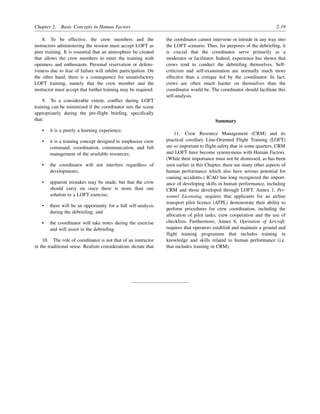 Chapter 2. Basic Concepts in Human Factors 2-19
8. To be effective, the crew members and the
instructors administering the session must accept LOFT as
pure training. It is essential that an atmosphere be created
that allows the crew members to enter the training with
openness and enthusiasm. Personal reservation or defens-
iveness due to fear of failure will inhibit participation. On
the other hand, there is a consequence for unsatisfactory
LOFT training, namely that the crew member and the
instructor must accept that further training may be required.
9. To a considerable extent, conflict during LOFT
training can be minimized if the coordinator sets the scene
appropriately during the pre-flight briefing, specifically
that:
• it is a purely a learning experience;
• it is a training concept designed to emphasize crew
command, coordination, communication, and full
management of the available resources;
• the coordinator will not interfere regardless of
developments;
• apparent mistakes may be made, but that the crew
should carry on since there is more than one
solution to a LOFT exercise;
• there will be an opportunity for a full self-analysis
during the debriefing; and
• the coordinator will take notes during the exercise
and will assist in the debriefing.
10. The role of coordinator is not that of an instructor
in the traditional sense. Realism considerations dictate that
the coordinator cannot intervene or intrude in any way into
the LOFT scenario. Thus, for purposes of the debriefing, it
is crucial that the coordinator serve primarily as a
moderator or facilitator. Indeed, experience has shown that
crews tend to conduct the debriefing themselves. Self-
criticism and self-examination are normally much more
effective than a critique led by the coordinator. In fact,
crews are often much harder on themselves than the
coordinator would be. The coordinator should facilitate this
self-analysis.
Summary
11. Crew Resource Management (CRM) and its
practical corollary Line-Oriented Flight Training (LOFT)
are so important to flight safety that in some quarters, CRM
and LOFT have become synonymous with Human Factors.
(While their importance must not be dismissed, as has been
seen earlier in this Chapter, there are many other aspects of
human performance which also have serious potential for
causing accidents.) ICAO has long recognized the import-
ance of developing skills in human performance, including
CRM and those developed through LOFT. Annex 1, Per-
sonnel Licensing, requires that applicants for an airline
transport pilot licence (ATPL) demonstrate their ability to
perform procedures for crew coordination, including the
allocation of pilot tasks, crew cooperation and the use of
checklists. Furthermore, Annex 6, Operation of Aircraft,
requires that operators establish and maintain a ground and
flight training programme that includes training in
knowledge and skills related to human performance (i.e.
that includes training in CRM).
 