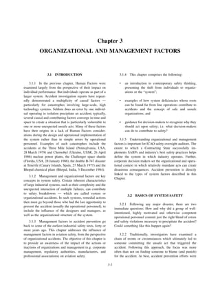 3-1
Chapter 3
ORGANIZATIONAL AND MANAGEMENT FACTORS
3.1 INTRODUCTION
3.1.1 In the previous chapter, Human Factors were
examined largely from the perspective of their impact on
individual performance. But individuals operate as part of a
larger system. Accident investigation reports have repeat-
edly demonstrated a multiplicity of causal factors —
particularly for catastrophes involving large-scale, high
technology systems. Seldom does an error by one individ-
ual operating in isolation precipitate an accident; typically,
several causal and contributing factors converge in time and
space to create a situation that is particularly vulnerable to
one or more unexpected unsafe acts. Many of these factors
have their origins in a lack of Human Factors consider-
ations during the design and operational implementation of
the system rather than in simple errors by operational
personnel. Examples of such catastrophes include the
accidents at the Three Mile Island (Pennsylvania, USA,
28 March 1979) and Chernobyl (Ukraine, USSR, 26 April
1986) nuclear power plants, the Challenger space shuttle
(Florida, USA, 28 January 1986), the double B-747 disaster
at Tenerife (Canary Islands, Spain, 27 March 1977) and the
Bhopal chemical plant (Bhopal, India, 3 December 1984).
3.1.2 Management and organizational factors are key
concepts in system safety. Certain inherent characteristics
of large industrial systems, such as their complexity and the
unexpected interaction of multiple failures, can contribute
to safety breakdowns — which are called system or
organizational accidents. In such systems, remedial actions
then must go beyond those who had the last opportunity to
prevent the accident (usually the operational personnel), to
include the influence of the designers and managers, as
well as the organizational structure of the system.
3.1.3 Management factors in accident prevention go
back to some of the earliest industrial safety texts, forty or
more years ago. This chapter addresses the influence of
management factors in aviation safety, from the perspective
of organizational accidents. The objective of this chapter is
to provide an awareness of the impact of the actions or
inactions of organizations and management (e.g. corporate
management, regulatory authorities, manufacturers, and
professional associations) on aviation safety.
3.1.4 This chapter comprises the following:
• an introduction to contemporary safety thinking,
presenting the shift from individuals to organiz-
ations or the “system”;
• examples of how system deficiencies whose roots
can be found far from line operations contribute to
accidents and the concept of safe and unsafe
organizations; and
• guidance for decision-makers to recognize why they
should act upon safety; i.e. what decision-makers
can do to contribute to safety?
3.1.5 Understanding organizational and management
factors is important for ICAO safety oversight auditors. The
extent to which a Contracting State successfully im-
plements SARPs and industry’s best safety practices helps
define the system in which industry operates. Further,
corporate decision makers set the organizational and opera-
tional context in which relatively mundane acts can create
disastrous consequences. Accident prevention is directly
linked to the types of system factors described in this
Chapter.
3.2 BASICS OF SYSTEM SAFETY
3.2.1 Following any major disaster, there are two
immediate questions: How and why did a group of well-
intentioned, highly motivated and otherwise competent
operational personnel commit just the right blend of errors
and safety violations necessary to precipitate the accident?
Could something like this happen again?
3.2.2 Traditionally, investigators have examined a
chain of events or circumstances which ultimately led to
someone committing the unsafe act that triggered the
accident. Following this approach, the focus was more
often than not on finding someone to blame (and punish)
for the accident. At best, accident prevention efforts were
 