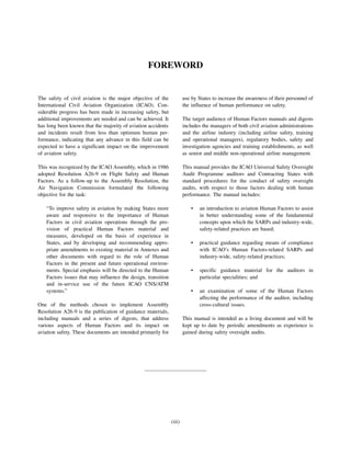 (iii)
FOREWORD
The safety of civil aviation is the major objective of the
International Civil Aviation Organization (ICAO). Con-
siderable progress has been made in increasing safety, but
additional improvements are needed and can be achieved. It
has long been known that the majority of aviation accidents
and incidents result from less than optimum human per-
formance, indicating that any advance in this field can be
expected to have a significant impact on the improvement
of aviation safety.
This was recognized by the ICAO Assembly, which in 1986
adopted Resolution A26-9 on Flight Safety and Human
Factors. As a follow-up to the Assembly Resolution, the
Air Navigation Commission formulated the following
objective for the task:
“To improve safety in aviation by making States more
aware and responsive to the importance of Human
Factors in civil aviation operations through the pro-
vision of practical Human Factors material and
measures, developed on the basis of experience in
States, and by developing and recommending appro-
priate amendments to existing material in Annexes and
other documents with regard to the role of Human
Factors in the present and future operational environ-
ments. Special emphasis will be directed to the Human
Factors issues that may influence the design, transition
and in-service use of the future ICAO CNS/ATM
systems.”
One of the methods chosen to implement Assembly
Resolution A26-9 is the publication of guidance materials,
including manuals and a series of digests, that address
various aspects of Human Factors and its impact on
aviation safety. These documents are intended primarily for
use by States to increase the awareness of their personnel of
the influence of human performance on safety.
The target audience of Human Factors manuals and digests
includes the managers of both civil aviation administrations
and the airline industry (including airline safety, training
and operational managers), regulatory bodies, safety and
investigation agencies and training establishments, as well
as senior and middle non-operational airline management.
This manual provides the ICAO Universal Safety Oversight
Audit Programme auditors and Contracting States with
standard procedures for the conduct of safety oversight
audits, with respect to those factors dealing with human
performance. The manual includes:
• an introduction to aviation Human Factors to assist
in better understanding some of the fundamental
concepts upon which the SARPs and industry-wide,
safety-related practices are based;
• practical guidance regarding means of compliance
with ICAO’s Human Factors-related SARPs and
industry-wide, safety-related practices;
• specific guidance material for the auditors in
particular specialities; and
• an examination of some of the Human Factors
affecting the performance of the auditor, including
cross-cultural issues.
This manual is intended as a living document and will be
kept up to date by periodic amendments as experience is
gained during safety oversight audits.
 
