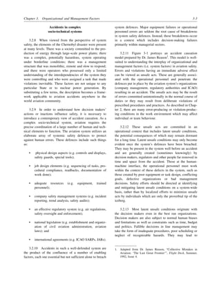 Chapter 3. Organizational and Management Factors 3-3
Accidents in complex
socio-technical systems
3.2.8 When viewed from the perspective of system
safety, the elements of the Chernobyl disaster were present
at many levels. There was a society committed to the pro-
duction of energy through large-scale power plants; there
was a complex, potentially hazardous, system operating
under borderline conditions; there was a management
structure that was monolithic, remote and slow to respond;
and there were operators who possessed only a limited
understanding of the interdependencies of the system they
were controlling and who were assigned a task that made
violations inevitable. These factors are not unique to any
particular State or to nuclear power generation. By
substituting a few terms, the description becomes a frame-
work applicable to aviation accidents anywhere in the
world aviation community.
3.2.9 In order to understand how decision makers’
actions or inactions influence safety, it is necessary to
introduce a contemporary view of accident causation. As a
complex socio-technical system, aviation requires the
precise coordination of a large number of human and tech-
nical elements to function. The aviation system utilizes an
elaborate array of systemic safety defences to protect
against human errors. These defences include such things
as:
• physical design aspects (e.g. controls and displays,
safety guards, special tools);
• job design elements (e.g. sequencing of tasks, pro-
cedural compliance, readbacks, documentation of
work done);
• adequate resources (e.g. equipment, trained
personnel);
• company safety management systems (e.g. incident
reporting, trend analysis, safety audits);
• an effective regulatory system (e.g. air regulations,
safety oversight and enforcement);
• national legislation (e.g. establishment and organiz-
ation of civil aviation administration, aviation
laws); and
• international agreements (e.g. ICAO SARPs, JARs).
3.2.10 Accidents in such a well-defended system are
the product of the confluence of a number of enabling
factors, each one essential but not sufficient alone to breach
system defences. Major equipment failures or operational
personnel errors are seldom the root cause of breakdowns
in system safety defences. Instead, these breakdowns occur
in a context which includes decision-making failures
primarily within managerial sectors.
3.2.11 Figure 3-1 portrays an accident causation
model prepared by Dr. James Reason1
. This model is well-
suited to understanding the interplay of organizational and
management factors (i.e. system factors) in aviation safety.
Errors and violations having an immediate adverse effect
can be viewed as unsafe acts. These are generally associ-
ated with the operational personnel and penetrate the
defences put in place by the aviation system’s organizations
(company management, regulatory authorities and ICAO)
resulting in an accident. The unsafe acts may be the result
of errors committed unintentionally in the normal course of
duties or they may result from deliberate violations of
prescribed procedures and practices. As described in Chap-
ter 2, there are many error-producing or violation-produc-
ing conditions in the work environment which may affect
individual or team behaviour.
3.2.12 These unsafe acts are committed in an
operational context that includes latent unsafe conditions,
the potential consequences of which may remain dormant
for a long time. Latent unsafe conditions may only become
evident once the system’s defences have been breached.
They may be present in the system well before an accident
and are generally created (sometimes knowingly) by
decision makers, regulators and other people far removed in
time and space from the accident. Those at the human-
machine interface, the operational personnel must work
within the context of these defects in the system, such as
those created by poor equipment or task design, conflicting
goals, defective organizations or bad management
decisions. Safety efforts should be directed at identifying
and mitigating latent unsafe conditions on a system-wide
basis, rather than by localized efforts to minimize unsafe
acts by individuals which are only the proverbial tip of the
iceberg.
3.2.13 Most latent unsafe conditions originate with
the decision makers even in the best run organizations.
Decision makers are also subject to normal human biases
and limitations as well as constraints such as time, budget
and politics. Fallible decisions in line management may
take the form of inadequate procedures, poor scheduling or
neglect of recognizable hazards. They may lead to
1. Adapted from Dr. James Reason, “Collective Mistakes in
Aviation: ‘The Last Great Frontier’”, Flight Deck, Summer,
1992, Issue 4.
 