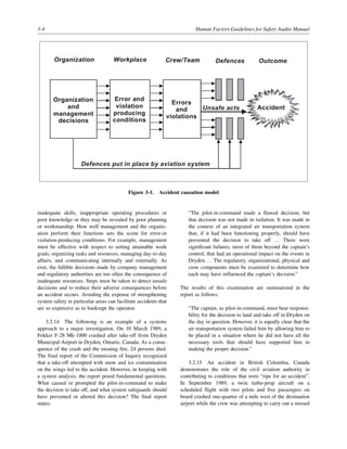 3-4 Human Factors Guidelines for Safety Audits Manual
inadequate skills, inappropriate operating procedures or
poor knowledge or they may be revealed by poor planning
or workmanship. How well management and the organiz-
ation perform their functions sets the scene for error-or
violation-producing conditions. For example, management
must be effective with respect to setting attainable work
goals, organizing tasks and resources, managing day-to-day
affairs, and communicating internally and externally. As
ever, the fallible decisions made by company management
and regulatory authorities are too often the consequence of
inadequate resources. Steps must be taken to detect unsafe
decisions and to reduce their adverse consequences before
an accident occurs. Avoiding the expense of strengthening
system safety in particular areas can facilitate accidents that
are so expensive as to bankrupt the operator.
3.2.14 The following is an example of a systems
approach to a major investigation. On 10 March 1989, a
Fokker F-28 Mk-1000 crashed after take-off from Dryden
Municipal Airport in Dryden, Ontario, Canada. As a conse-
quence of the crash and the ensuing fire, 24 persons died.
The final report of the Commission of Inquiry recognized
that a take-off attempted with snow and ice contamination
on the wings led to the accident. However, in keeping with
a system analysis, the report posed fundamental questions.
What caused or prompted the pilot-in-command to make
the decision to take off, and what system safeguards should
have prevented or altered this decision? The final report
states:
“The pilot-in-command made a flawed decision, but
that decision was not made in isolation. It was made in
the context of an integrated air transportation system
that, if it had been functioning properly, should have
prevented the decision to take off … There were
significant failures, most of them beyond the captain’s
control, that had an operational impact on the events in
Dryden … The regulatory, organizational, physical and
crew components must be examined to determine how
each may have influenced the captain’s decision.”
The results of this examination are summarized in the
report as follows:
“The captain, as pilot-in-command, must bear responsi-
bility for the decision to land and take off in Dryden on
the day in question. However, it is equally clear that the
air transportation system failed him by allowing him to
be placed in a situation where he did not have all the
necessary tools that should have supported him in
making the proper decision.”
3.2.15 An accident in British Columbia, Canada
demonstrates the role of the civil aviation authority in
contributing to conditions that were “ripe for an accident”.
In September 1989, a twin turbo-prop aircraft on a
scheduled flight with two pilots and five passengers on
board crashed one-quarter of a mile west of the destination
airport while the crew was attempting to carry out a missed
Figure 3-1. Accident causation model
Accident
Outcome
Defences
Crew/Team
Errors
and
violations
Error and
violation
producing
conditions
Workplace
Organization
and
management
decisions
Organization
Defences put in place by aviation system
Unsafe acts
 