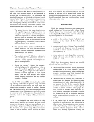 Chapter 3. Organizational and Management Factors 3-5
approach procedure in IMC. Analysis of the performance of
the flight crew suggested lapses in the application of
technical and psychomotor skills. The investigation also
identified breakdowns in flight deck activities and coordi-
nation of tasks. These are the unsafe acts which, combined
with adverse weather conditions, triggered the accident.
The investigating authority broadened the scope of the
investigation, thus unveiling some of the following latent
unsafe conditions which set the stage for this accident:
• The operator involved had a questionable record
with regard to regulatory compliance. In the two
years prior to the accident, government regulators
had issued suspensions or cancelled the operator’s
operating certificate three times. The certificate had
been reinstated without on-site inspection by the
regulatory authority to ensure that corrective actions
had been adopted by the operator.
• The operator did not employ standardized pro-
cedures. Interviews with pilots indicated that there
was often confusion among them about what opera-
tional directives were in place.
• The regulatory authority’s definitions and descrip-
tions detailing the visual references required to
carry out a circling approach were ambiguous and
open to misinterpretation.
• Despite the operator’s history, the regulatory
authority had granted it, and its pilots, a waiver to
apply the standards applicable to small aircraft
(under 5 700 kg gross weight), rather than the more
restrictive standards applicable to large aircraft
(above 5 700 kg gross weight). This implied
reduced training requirements and less frequent
proficiency checking.
3.2.16 With commendable introspection, the regulat-
ory authority concluded in its periodic safety newsletter:
“In the context of system safety, one might argue that
organizational deficiencies related to training, standards
and risk management led two relatively unseasoned pilots,
typical products of the flight training system in this country,
to commit a variety of transgressions that, clearly, were
within the means of their company and the government to
prevent.”
3.2.17 In considering the larger context in which
normal, healthy, qualified, well-equipped personnel commit
errors, some have gone so far as to say that human errors
are really just symptoms of defects in the larger system. In
this broadened view, system safety deficiencies become
clearer, as are the remedial actions necessary to correct
them. Most important, by determining why the accident
occurred, it indicates what is wrong in the system and
should be corrected rather than who made a mistake and
should be punished. Blame and punishment have limited
value as prevention tools.
Remedial actions
3.2.18 The response of management to known safety
hazards is indicative of the corporate safety culture. (Safety
culture is discussed later in this chapter and in Appendix 1
to this chapter.) Depending on the corporate culture, the
response may take one of several forms:
a) denial of the problem whereby “offenders” are
dismissed or the validity of their observations
challenged;
b) repair actions, in which “offenders” are disciplined
or relocated, and dangerous items of equipment
modified to prevent specific recurrence of an
observed failure; or
c) reform actions, in which the problem is acknowl-
edged and broad action is taken to reform the
system as a whole.
3.2.19 Once decision makers decide to take remedial
action, it may be at one of three levels:
a) The hazard may be eliminated, thereby preventing a
future accident. In the Dryden example, it could be
decided to prohibit operations when conditions are
conducive to airframe icing. While this may be the
safest decision, it may not be practical.
b) The hazards may be identified and actions taken to
control them by adjusting the system to either
tolerate human error and/or reduce the possibility of
an accident. In the Dryden example, during
conditions conducive to airframe icing it might be
decided to prohibit operations unless proper de-
icing facilities are available at the station and air-
craft anti-icing equipment is serviceable. Although
not certain to be as safe as prohibiting operations
during icing conditions, this option may be more
realistic.
c) If the hazard can be neither eliminated nor
controlled, it can be accepted and actions may be
taken to ensure that operational personnel can cope
with it. Typical coping actions include changes in
personnel selection (experience levels, endorse-
ments, etc.), training, supervision, staffing and
 