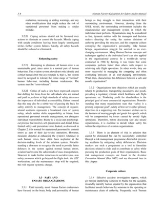 3-6 Human Factors Guidelines for Safety Audits Manual
evaluation, increasing or adding warnings, and any
other modifications that might reduce the risk of
operational personnel from making a similar
mistake.
3.2.20 Coping actions should not be favoured over
actions to eliminate or control the hazards. Merely coping
with unsafe conditions leaving them largely unmitigated
invites further system failures. Ideally, all safety hazards
should be reduced or eliminated.
Enhancing safety
3.2.21 Attempting to eliminate all human error is an
unattainable goal, since error is a normal part of human
behaviour. The aviation system should not only identify and
correct human error but also tolerate it, that is, the system
must be designed to tolerate the entire range of “normal”
human behaviour, including human weaknesses. The
system must be “error-tolerant”.
3.2.22 Critics of such a view have expressed concern
that shifting the focus from the individuals who are trained
and paid to perform to high standards of safety decreases
the importance of individual accountability. Others contend
that this may also be a subtle way of passing the buck for
safety entirely to management. The concept of organiz-
ational accidents represents a broadened view of system
safety, which neither shifts responsibility or blame from
operational personnel towards management, nor abrogates
individual responsibility. Blame is a social and psychologi-
cal process that involves self-preservation and denial. It has
limited safety and prevention value. Indeed, as discussed in
Chapter 2, it is normal for operational personnel to commit
errors as part of their day-to-day operations. However,
measures directed at enhancing the system’s tolerance to
such human errors have often been neglected at the
decision-making levels of the aviation system. Notwith-
standing a slowness to recognize the need to provide better
defences in the system against normal human errors,
aviation has become the safest mode of mass transportation.
However, to make further reductions in accident rates, new
safety measures which go beyond the flight deck, the ATC
workstation, and the maintenance shop will be required;
this will require systemic change.
3.3 SAFE AND
UNSAFE ORGANIZATIONS
3.3.1 Until recently, most Human Factors endeavours
have focused on the brain, body and personality of human
beings as they struggle in their interactions with their
surrounding environment. However, drawing from the
SHEL model, the surrounding environment includes the
organizational and management system in which the
individual must perform. Organizations may be considered
as live, dynamic entities with the managers and decision
makers directing the entity, the various divisions of
authority providing the structure, and the corporate culture
conveying the organization’s personality. Like human
beings, organizations struggle for survival in an ever-
changing environment. Many Human Factors concepts and
techniques applied at the individual level can also applied
in the organizational context. In a worldwide survey
conducted in 1986 by Boeing, it was found that some
companies perform better than others with respect to
achieving safe flight operations. In other words, they are
more successful in managing the competing and often
conflicting pressures of an ever-changing environment.
What, then, characterizes the difference between a safe and
unsafe organization?
3.3.2 Organizations have objectives which are usually
related to production: transporting passengers and goods,
providing a regulatory climate which facilitates safe flight
operations, etc. Producing profit for shareholders is the
principal goal of most commercial organizations. Notwith-
standing that many organizations state that “safety is a
primary corporate goal”, safety at best serves other primary
objectives in a supporting role. For instance, airlines are in
the business of moving people and goods for a profit, which
will be compromised by losses caused by unsafe flight
operations. Therefore, before discussing safe and unsafe
organizations, it is essential to decide where safety fits
within the objectives of aviation organizations.
3.3.3 There is an element of risk in aviation that
cannot be eliminated but can be successfully controlled
through a risk management programme directed at prevent-
ing accidents by mitigating safety deficiencies. Decision
markers use such a programme as a tool to formulate
decisions related to risks and to contribute to safety while
pursuing the production goals of their organizations. Basic
risk management concepts are found in the Accident
Prevention Manual (Doc 9422) and are discussed later in
this chapter.
Corporate culture
3.3.4 Effective accident investigation reports, which
go beyond identifying someone to blame for the accident,
invariably identify factors created by the organization that
facilitated unsafe behaviour by someone in the operating or
maintenance chain of authority. Frequently, such “human
 