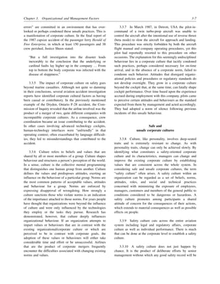 Chapter 3. Organizational and Management Factors 3-7
errors” are committed in an environment that has over-
looked or perhaps condoned these unsafe practices. This is
a manifestation of corporate culture. In the final report of
the 1987 capsize accident of the passenger ferry Herald of
Free Enterprise, in which at least 150 passengers and 38
crew perished, Justice Sheen stated:
“But a full investigation into the disaster leads
inexorably to the conclusion that the underlying or
cardinal faults lay higher up in the company … From
top to bottom the body corporate was infected with the
disease of sloppiness.”
3.3.5 The impact of corporate culture on safety goes
beyond marine casualties. Although not quite so damning
in their conclusions, several aviation accident investigation
reports have identified corporate cultural factors as having
been causal or contributory. In the previously mentioned
example of the Dryden, Ontario F-28 accident, the Com-
mission of Inquiry revealed that the airline involved was the
product of a merger of two, quite different companies with
incompatible corporate cultures. As a consequence, crew
coordination became an issue contributing to the accident.
In other cases involving advanced technology cockpits,
human-technology interfaces were “unfriendly” in that
operating context; often exacerbated by language difficult-
ies, they led to misunderstandings that contributed to the
accident.
3.3.6 Culture refers to beliefs and values that are
shared by all or most members of a group. Culture shapes
behaviour and structures a person’s perception of the world.
In a sense, culture is the collective mental programming
that distinguishes one human group from another. Culture
defines the values and predisposes attitudes, exerting an
influence on the behaviour of a particular group. Norms are
the most common patterns of acceptable values, attitudes
and behaviour for a group. Norms are enforced by
expressing disapproval of wrongdoing. How strongly a
culture sanctions those who violate norms is an indication
of the importance attached to those norms. For years people
have thought that organizations were beyond the influence
of culture and were only influenced by the technologies
they employ or the tasks they pursue. Research has
demonstrated, however, that culture deeply influences
organizational behaviour. If an organization attempts to
impart values or behaviours that are in contrast with the
existing organizational/corporate culture or which are
perceived to be in contrast with corporate goals, the
adoption of these values or behaviours will either take
considerable time and effort or be unsuccessful. Airlines
that are the product of corporate mergers frequently
encounter the difficulties associated with changing existing
norms and values.
3.3.7 In March 1987, in Detroit, USA the pilot-in-
command of a twin turbo-prop aircraft was unable to
control the aircraft after the intentional use of reverse thrust
(beta mode) to slow the aircraft for approach and landing.
This procedure was strictly forbidden by both the aircraft
flight manual and company operating procedures, yet this
pilot had reportedly resorted to this procedure on other
occasions. The explanation for this seemingly undisciplined
behaviour lies in a corporate culture that tacitly condoned
such practices, perhaps considered necessary for on-time
arrival, and in the absence of a corporate norm, failed to
condemn such behavior. Attitudes that disregard organiz-
ational policies and procedures or regulatory standards do
not develop overnight. They grow in a corporate culture
beyond the cockpit that, at the same time, can fatally shape
cockpit performance. Over time based upon the experience
accrued during employment with this company, pilots came
to perceive certain attitudes and behaviours as the standard
expected from them by management and acted accordingly.
They had adopted a norm of silence following previous
incidents of this unsafe behaviour.
Safe and
unsafe corporate cultures
3.3.8 Culture, like personality, involves deep-seated
traits and is extremely resistant to change. As with
personality traits, change can only be achieved slowly. By
identifying what constitutes a safety-oriented corporate
culture and its characteristics, managers can change and
improve the existing corporate culture by establishing
values that are consistent across the whole system. In
considering safe and unsafe corporate cultures, the term
“safety culture” often arises. A safety culture within an
organization can be regarded as a set of beliefs, norms,
attitudes, roles, and social and technical practices
concerned with minimizing the exposure of employees,
managers, customers and members of the general public to
conditions considered to be dangerous or hazardous. A
safety culture promotes among participants a shared
attitude of concern for the consequences of their actions,
which extends to material consequences as well as possible
effects on people.
3.3.9 Safety culture cuts across the entire aviation
system including legal and regulatory affairs, corporate
culture as well as individual performance. There is much
that can be done at the corporate level to establish a safety
culture.
3.3.10 A safety culture does not just happen by
chance. It is the product of deliberate efforts by senior
management without which any good safety record will be
 