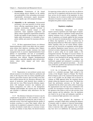 Chapter 3. Organizational and Management Factors 3-9
c) Centralization. Centralization of the formal
decision-making process depends on the stability
and predictability of the surrounding environment.
Unpredictable environments require decentraliz-
ation to rapidly cope with unexpected changes.
d) Adaptability to the environment. Environmental
uncertainty is the most powerful of all the system
factors affecting organizational design. In highly
uncertain environments (unstable economic or
political climates, corporate mergers or rapid
expansions, major equipment acquisitions and
labour contract negotiation) organizations should be
flexible and capable of rapid response to change. In
highly stable environments, it is desirable to incor-
porate stability and control for maximum effective-
ness.
3.3.15 All these organizational factors can influence
human performance, which in turn affects the way organiz-
ations achieve their objectives, including safety. Organiz-
ations with unnecessarily complex structures (too many
managerial levels or excessive departmentalization) foster
dilution of responsibilities and lack of accountability.
Complex structures tend to make interdepartmental com-
munications more difficult. Sluggish interdepartmental
communications, especially regarding safety-relevant infor-
mation, reduce safety margins and invite safety
breakdowns.
Allocation of resources
3.3.16 Organizations in socio-technical systems must
allocate resources to two distinct objectives: production and
safety. In the long term, these are clearly compatible goals,
however, given finite resources, there are likely to be short-
term conflicts between the two. Resources allocated to the
pursuit of production could diminish those available to
safety and vice versa. When facing this dilemma, organiz-
ations with inadequate resources may emphasize pro-
duction management over safety or risk management.
Although understandable, this reaction may be imprudent
and contribute to additional safety deficiencies over the
longer term.
3.3.17 The dilemma of allocation of resources may be
complicated by perceptions of what constitutes a risk and
by cultural considerations regarding the value of safety to a
particular society. It has been suggested that the number of
accidents occurring in a given State largely reflects the
accident rate its population is prepared to tolerate. In terms
of safety, investment is made only as is necessary to main-
tain this rate. Indeed, in many States, the desired resources
for improving aviation safety for an elite who can afford air
travel may be in competition with the provision of the most
basic services for the majority of the population. In short,
the tolerance rate for aviation accidents and the associated
allocation of resources to pursue safety varies considerably
throughout the global aviation community.
Regulatory compliance
3.3.18 Harmonizing international civil aviation
requires extensive regulations and a high degree of regulat-
ory compliance. However, regulations usually represent the
required minimum levels of safety compliance. Further-
more, if regulations are formally applied but their meaning
is lost, the reason for introducing them is quickly forgotten.
It follows that legislation is, at best, a limited way of
affecting human behaviour. When their respective responsi-
bilities regarding safety are not clearly defined, organiz-
ations may rely excessively on regulations and the regulat-
ory authority. Regulations cannot, however, cover all risks
involved in aviation. Organizations leaning heavily on regu-
lations to pursue safety do not usually employ a risk
management structure. The danger of excessive reliance on
regulations in lieu of properly organized risk management
structures is best illustrated by the opening statement in the
findings of most accident reports: “The airplane was
certificated, equipped and maintained in accordance with
existing regulations and approved procedures … the crew
were certificated, qualified and experienced for their duties
…”. Yet the accident occurred!
3.3.19 On 14 November 1988, a twin turbo-prop
aircraft on a scheduled passenger flight crashed in the
vicinity of the Ilmajoki Airport in Finland. The Finnish
Board of Inquiry came to the conclusion that the proximate
cause of the accident was the [flight crew’s] decision to
continue an NDB approach below the minimum descent
altitude without the required visual contact. The Board also
found that performance pressures on the flight crew
originated from the airline’s poor safety culture. In pursuing
the organizational issues that may have contributed to the
accident, the investigation revealed serious deficiencies in
the operation of the airline as well as in the activities of the
airport operator and the authorities. Also, the legislation
was found to be out of date and inadequate, especially as
far as commercial flight operations were concerned.
3.3.20 The report identified the importance of
regulatory oversight to flight safety, including the adequacy
of measures taken in response to observed shortcomings.
Going further, the report suggested how failure of auth-
orities to intervene when safety regulations were violated
may have led to an indifference by operating personnel
 