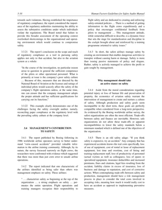 3-10 Human Factors Guidelines for Safety Audits Manual
towards such violations. Having established the importance
of regulatory compliance, the report considered the import-
ance of the regulatory authorities maintaining the ability to
assess the substantive conditions under which individuals
violate the regulations. The Board noted that failure to
provide this broader assessment of the operating context
overlooked shortcomings in the organizational and operat-
ing environment which would continue to compromise
safety.
3.3.21 The report’s conclusion on the scope and reach
of regulatory compliance as a tool in pursuing safety
applies not only to that accident, but also to the aviation
system as a whole:
“In the course of the investigation, no particular reason
arose to question in general the sufficient competence
of the pilots or other operational personnel. What is
primarily at issue is the company’s poor safety culture
… Because of this, measures that are directed by the
National Board of Aviation at the licenses and ratings of
individual pilots would scarcely affect the safety of the
company’s flight operations unless, at the same time,
one can ensure that the company management adopts
the proper attitude and has sufficient qualifications for
carrying out its functions.”
3.3.22 This example clearly demonstrates one of the
challenges facing the safety oversight auditor, namely,
reconciling paper compliance at the regulatory level with
the prevailing safety culture at the company level.
3.4 MANAGEMENT’S CONTRIBUTION
TO SAFETY
3.4.1 The report published by Boeing following its
1986 worldwide airline operators survey to better under-
stand “crew-caused accidents” provided valuable infor-
mation to the airline training community. Although, by its
nature, the survey focussed narrowly on flight crews, the
researchers were confronted with evidence which suggested
that there was more than just crew error to unsafe airline
operations.
3.4.2 The report indicated that one characteristic of
the airlines identified as being safer than others was
management emphasis on safety. These airlines:
“ … characterize safety as beginning at the top of the
organization … a strong emphasis on safety … per-
meates the entire operation. Flight operations and
training managers recognize their responsibility to
flight safety and are dedicated to creating and enforcing
safety-oriented policies … There is a method of getting
information to the flight crews expeditiously and a
policy that encourages confidential feedback from
pilots to management … This management attitude,
while somewhat difficult to describe, is a dynamic force
that sets the stage for standardization and discipline in
the cockpit brought about and reinforced by a training
programme oriented to safety issues.”
3.4.3 In short, the safest airlines manage safety by
creating an environment that enables dangerous activities to
transpire without causing harm or damage. Safety is more
than issuing passive statements of policy and slogans.
Rather, safety is actively managed to achieve the profit or
gain sought by management.
Why management should take
an active stance on safety
3.4.4 Aside from the moral considerations regarding
potential injury or loss of human life and preservation of
property, the economics of aviation safety warrant the
intervention of management to create and nurture a culture
of safety. Although production and safety goals seem
incompatible in the short term, these goals are perfectly
compatible when considered from a long-term perspective.
As evidenced by the Boeing worldwide airline survey, the
safest organizations are often the most efficient. Trade-offs
between safety and finance are inevitable. However, safe
organizations do not allow these trade-offs or apparent
incompatibilities to lower the safety standards below a
minimum standard which is defined one of the objectives of
the organization.
3.4.5 There is an old safety adage: “If you think
safety is expensive, try an accident.” Any company that has
experienced accidents knows the real costs specifically, loss
of use of equipment, cost of rental or lease of replacement
equipment, lost time and overtime, cost of hiring and
training replacement staff, loss of productivity of personnel
(actual victims as well as colleagues), loss of spares or
specialized equipment, insurance deductibles and increased
premiums, fines and citations, legal fees resulting from the
accident, liability claims in excess of insurance, loss of
business and damage to reputation, and cost of corrective
actions. When contemplating trade-offs between safety and
production, management should have a risk management
process in place to consider the total costs involved in
accepting risks, meaning how much it would really cost to
have an accident as opposed to implementing preventive
measures.
 