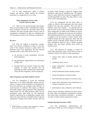 Chapter 3. Organizational and Management Factors 3-11
3.4.6 In short, management’s ability to produce
systemic and effective change underlie the economic
justification for management to act on safety.
What management can do to take
an active stance on safety
3.4.7 There are a few general principles that manage-
ment can actively apply in order to strengthen their organiz-
ation’s resistance to unsafe acts and reduce latent unsafe
conditions. The safety oversight auditor will get a sense of
management’s commitment to safety by considering how
well management attends to the following considerations.
Resources
3.4.8 From the simplest of perspectives, manage-
ment’s most obvious contribution to safety is in the allo-
cation of the resources necessary to safely achieve the
production goals of the organization. The three elements
requiring resources upon which all else rests are:
a) the provision of good, standardized, well-main-
tained equipment;
b) the development, implementation and enforcement
of SOPs; and
c) thorough initial and recurrent training and check
programs to ensure that personnel have the
knowledge and skills to perform their routine duties
safely and deal competently with the unexpected.
Safety Programmes and Safety Feedback Systems2
3.4.9 For management to ensure the continuing
effectiveness of its safety philosophy, policies and pro-
cedures, it requires formal mechanisms for obtaining feed-
back and monitoring any emerging trends indicative of
unsafe practices or conditions. This requires an effective
and visible company safety programme. Such programmes
should include not only flight operations safety, but also
maintenance safety, ramp safety, etc. The programme
should be administered by an independent company safety
officer who reports directly to the highest level of corporate
management. Company safety officers and their staff must
be quality control managers, looking for company safety
deficiencies rather than at individual errors. The appoint-
ment of a safety officer does not absolve management of its
overall responsibility for safety. The safety officer is a tool
of the overall safety programme.
3.4.10 For management and the safety officer to
conduct an effective safety programme they need current
feedback from day-to-day operations. The worst kind of
feedback comes from accidents — an indication that too
little was done too late to prevent the accident. On the other
hand, management can obtain useful feedback by investi-
gating incidents to determine the unsafe acts and conditions
that created the potential for an accident. Line management
is perhaps in the best position to obtain relevant safety
feedback through day-to-day supervision, check rides and
training sessions (especially LOFT). Based on this feed-
back, management should be able to identify emerging
problems early and initiate remedial action before an
accident occurs.
3.4.11 The following are examples of sources of
useful safety information, some or all of which are found in
companies with the most effective safety programmes:
• internal safety audits to identify potential safety
hazards;
• confidential safety surveys;
• routine performance monitoring systems (e.g.
FOQA, LOSA);
• internal confidential incident reporting systems;
• internal investigation of critical incidents;
• trend monitoring and analyses of occurrence data;
• shared safety information (from manufacturers, air
transport associations, etc.); and
• participating in safety conferences and workshops.
Armed with the information obtained from these sources,
the safety officer can implement a programme to dissemi-
nate critical safety information to personnel — an import-
ant aspect of safety-oriented organizational climate.
Standard Operating Procedures (SOPs)
3.4.12 The development, implementation, and
enforcement of SOPs are critical managerial contributions
2. Further guidance on company safety programmes is found in
the Accident Prevention Manual (Doc 9422).
 