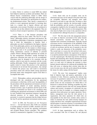 3-12 Human Factors Guidelines for Safety Audits Manual
to safety. Failure to conform to sound SOPs has indeed
been linked to numerous accidents and incidents. There are
Human Factors considerations related to SOPs which
concern both the underlying philosophy and the design of
such procedures. Procedures are specifications for conduct-
ing predetermined actions. They specify a progression of
actions to assist operational personnel in executing their
tasks in a manner that is logical, efficient and most
importantly, error-resistant. Procedures are not produced in
a vacuum, nor are they inherent in the equipment. They are
based on a broad concept of operations set by management.
3.4.13 There is a link between procedures and
philosophy, which has been called “The four Ps of oper-
ations”: philosophy, policies, procedures and practices. By
establishing a philosophy of operations, management states
how it wants the organization to function. Such a
philosophy can only be established at the highest corporate
level. From philosophy, policies can be developed. Policies
are broad specifications for the manner in which manage-
ment expects tasks to be accomplished through training,
flying, maintenance, exercise of authority or personal
conduct. Policies affecting flight operations are usually set
by line management. Procedures, usually developed by
supervisors, determine how tasks are to be accomplished.
Procedures must be designed to be consistent with the
policies, which in turn must be consistent with the overall,
guiding philosophy. Finally, management must undertake
quality control to ensure that practices in the operational
environment do not deviate from procedures. Any attempt
to shortcut this process may well result in inconsistent
procedures which will cultivate doubts among operational
personnel about what management expects from them to
accomplish their tasks.
3.4.14 Philosophies, policies and procedures must be
developed with due consideration for the operational
environment in which they will be used. Incompatibility of
the procedures with the operational environment can lead to
the informal adoption of unsafe operating practices.
External activities, type of operation and the layout of the
cockpit or workstation are factors to be considered when
evaluating the operational environment in which SOPs will
be used. Feedback from operational situations, through the
observed practices of, or reports from, operational
personnel, is essential to guarantee that the bridge between
the four Ps and the operational environment remains intact.
3.4.15 In 2001, the Procedures for Air Navigation
Services — Aircraft Operations (Doc 8168) was amended
to include guidance material on SOPs, checklists and crew
briefings, taking into account the operating environment
and accepted Human Factors principles. This guidance
material is summarized in Appendix 2 to this chapter.
Risk management
3.4.16 Some risks can be accepted, some can be
eliminated and some can be reduced to the point where they
are acceptable. Operators and managers must make
decisions in real time to cope with risks. In doing so, there
is a natural pattern whereby the decision-maker weighs
both the probability and the severity of possible adverse
consequences implied by the risk against the expected gain
by taking the risk. This is known as risk management. (The
risks taken by flight crews in day-to-day operations will not
be considered here although the process is comparable.)
3.4.17 The first step in the risk management process
is to make an objective assessment of the safety hazards
(hazard assessment). Accurate information must be
separated from emotional considerations. Typically, hazard
assessment involves consideration of the probability of the
risk precipitating an unsafe event, the severity or outcome
of such an occurrence and the rate of exposure to the risk
(which is really one dimension of the probability issue).
The second step is to assess the risk involved (risk assess-
ment) and determine whether the organization is prepared
to accept the potential adverse consequences of the risk vis-
à-vis the expected gain. The third step involves identifying
hazards and eliminating them (hazard elimination). If any
of the identified hazards cannot be eliminated, the fourth
step is to seek ways of reducing the exposure to those
hazards (hazard reduction) by reducing the probability that
they will occur, or reducing their severity when they do
occur. In some cases, the risk can be reduced by developing
the means for safely coping with the hazard.
3.4.18 The term “risk management” implies some
kind of objective logic and analysis, particularly in the
evaluation of risks. However, acquiring the relevant data
necessary for quantitative analysis may not be possible for
some types of risks, particularly in aviation where many
unsafe events are rare occurrences for which there is no
historical or statistical data. Defining acceptable risk, then,
is often a subjective process that will vary among different
cultures and societies. Acceptance of a particular risk may
also vary over time for example, as a company expands its
operations from turbo-prop to jet engine operations. Never-
theless, management must face the risks present in its
organization, shut down operations for which risks are
unacceptable for the short term, institute safety actions to
reduce or eliminate the risks and/or develop strategies for
coping with those risks, strengthen organizational structures
and procedures to prevent recurrence or exacerbation of the
risks, and foster a corporate culture that reduces unsafe acts
and conditions in a systematic way.
3.4.19 In large organizations such as airlines, the
costs associated with loss of human life and physical
 