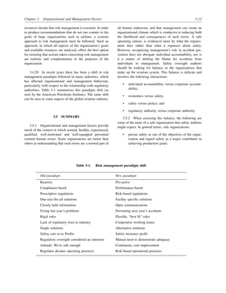 Chapter 3. Organizational and Management Factors 3-13
resources dictate that risk management is essential. In order
to produce recommendations that do not run counter to the
goals of large organizations such as airlines, a systems
approach to risk management must be followed. Such an
approach, in which all aspects of the organization’s goals
and available resources are analysed, offers the best option
for ensuring that actions taken concerning risk management
are realistic and complementary to the purposes of the
organization.
3.4.20 In recent years there has been a shift in risk
management paradigm followed in many industries, which
has affected organizational and management behaviour,
particularly with respect to the relationship with regulatory
authorities. Table 3-1 summarizes this paradigm shift (as
seen by the American Petroleum Institute). The same shift
can be seen in some aspects of the global aviation industry.
3.5 SUMMARY
3.5.1 Organizational and management factors provide
much of the context in which normal, healthy, experienced,
qualified, well-motivated and well-equipped personnel
commit human errors. Some organizations are better than
others at understanding that such errors are a normal part of
all human endeavour, and that management can create an
organizational climate which is conducive to reducing both
the likelihood and consequences of such errors. A safe
operating culture, is evidenced more by what the organiz-
ation does rather than what it espouses about safety.
However, recognizing management’s role in accident pre-
vention does not abrogate individual accountability, nor is
it a matter of shifting the blame for accidents from
individuals to management. Safety oversight auditors
should be looking for balance in the organizations that
make up the aviation system. This balance is delicate and
involves the following interactions:
• individual accountability versus corporate account-
ability;
• economics versus safety;
• safety versus justice; and
• regulatory authority versus corporate authority.
3.5.2 When assessing this balance, the following are
some of the traits of a safe organization that safety auditors
might expect. In general terms, safe organizations:
• pursue safety as one of the objectives of the organ-
ization and regard safety as a major contributor in
achieving production goals;
Table 3-1. Risk management paradigm shift
Old paradigm New paradigm
Reactive Pro-active
Compliance-based Performance-based
Prescriptive regulations Risk-based regulations
One-size-fits-all solutions Facility specific solutions
Closely held information Open communications
Fixing last year’s problems Preventing next year’s accidents
Rigid rules Flexible, “best fit” rules
Lack of regulatory trust in industry Cooperative working teams
Single solutions Alternative solutions
Safety cuts in to Profits Safety increases profit
Regulatory oversight considered an intrusion Mutual need to demonstrate adequacy
Attitude: We’re safe enough Continuous, cost improvement
Regulator dictates operating practices Risk-based operational practices
 