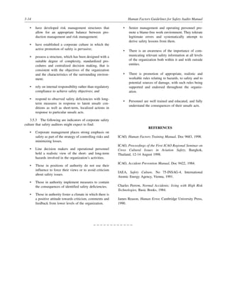 3-14 Human Factors Guidelines for Safety Audits Manual
• have developed risk management structures that
allow for an appropriate balance between pro-
duction management and risk management;
• have established a corporate culture in which the
active promotion of safety is pervasive;
• possess a structure, which has been designed with a
suitable degree of complexity, standardized pro-
cedures and centralized decision making, that is
consistent with the objectives of the organization
and the characteristics of the surrounding environ-
ment;
• rely on internal responsibility rather than regulatory
compliance to achieve safety objectives; and
• respond to observed safety deficiencies with long-
term measures in response to latent unsafe con-
ditions as well as short-term, localized actions in
response to particular unsafe acts.
3.5.3 The following are indicators of corporate safety
culture that safety auditors might expect to find:
• Corporate management places strong emphasis on
safety as part of the strategy of controlling risks and
minimizing losses.
• Line decision makers and operational personnel
hold a realistic view of the short- and long-term
hazards involved in the organization’s activities.
• Those in positions of authority do not use their
influence to force their views or to avoid criticism
about safety issues.
• Those in authority implement measures to contain
the consequences of identified safety deficiencies.
• Those in authority foster a climate in which there is
a positive attitude towards criticism, comments and
feedback from lower levels of the organization.
• Senior management and operating personnel pro-
mote a blame-free work environment. They tolerate
legitimate errors and systematically attempt to
derive safety lessons from them.
• There is an awareness of the importance of com-
municating relevant safety information at all levels
of the organization both within it and with outside
entities.
• There is promotion of appropriate, realistic and
workable rules relating to hazards, to safety and to
potential sources of damage, with such rules being
supported and endorsed throughout the organiz-
ation.
• Personnel are well trained and educated, and fully
understand the consequences of their unsafe acts.
REFERENCES
ICAO, Human Factors Training Manual, Doc 9683, 1998.
ICAO, Proceedings of the First ICAO Regional Seminar on
Cross Cultural Issues in Aviation Safety, Bangkok,
Thailand, 12-14 August 1998.
ICAO, Accident Prevention Manual, Doc 9422, 1984.
IAEA, Safety Culture, No 75-INSAG-4, International
Atomic Energy Agency, Vienna, 1991.
Charles Perrow, Normal Accidents; living with High Risk
Technologies, Basic Books, 1984.
James Reason, Human Error, Cambridge University Press,
1990.
– – – – – – – – – – – –
 