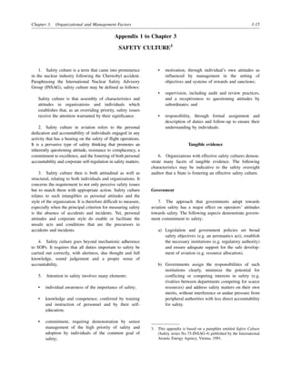 Chapter 3. Organizational and Management Factors 3-15
Appendix 1 to Chapter 3
SAFETY CULTURE3
1. Safety culture is a term that came into prominence
in the nuclear industry following the Chernobyl accident.
Paraphrasing the International Nuclear Safety Advisory
Group (INSAG), safety culture may be defined as follows:
Safety culture is that assembly of characteristics and
attitudes in organizations and individuals which
establishes that, as an overriding priority, safety issues
receive the attention warranted by their significance.
2. Safety culture in aviation refers to the personal
dedication and accountability of individuals engaged in any
activity that has a bearing on the safety of flight operations.
It is a pervasive type of safety thinking that promotes an
inherently questioning attitude, resistance to complacency, a
commitment to excellence, and the fostering of both personal
accountability and corporate self-regulation in safety matters.
3. Safety culture then is both attitudinal as well as
structural, relating to both individuals and organizations. It
concerns the requirement to not only perceive safety issues
but to match them with appropriate action. Safety culture
relates to such intangibles as personal attitudes and the
style of the organization. It is therefore difficult to measure,
especially when the principal criterion for measuring safety
is the absence of accidents and incidents. Yet, personal
attitudes and corporate style do enable or facilitate the
unsafe acts and conditions that are the precursors to
accidents and incidents.
4. Safety culture goes beyond mechanistic adherence
to SOPs. It requires that all duties important to safety be
carried out correctly, with alertness, due thought and full
knowledge, sound judgement and a proper sense of
accountability.
5. Attention to safety involves many elements:
• individual awareness of the importance of safety;
• knowledge and competence, conferred by training
and instruction of personnel and by their self-
education;
• commitment, requiring demonstration by senior
management of the high priority of safety and
adoption by individuals of the common goal of
safety;
• motivation, through individual’s own attitudes as
influenced by management in the setting of
objectives and systems of rewards and sanctions;
• supervision, including audit and review practices,
and a receptiveness to questioning attitudes by
subordinates; and
• responsibility, through formal assignment and
description of duties and follow-up to ensure their
understanding by individuals.
Tangible evidence
6. Organizations with effective safety cultures demon-
strate many facets of tangible evidence. The following
characteristics may be indicative to the safety oversight
auditor that a State is fostering an effective safety culture.
Government
7. The approach that governments adopt towards
aviation safety has a major effect on operators’ attitudes
towards safety. The following aspects demonstrate govern-
ment commitment to safety:
a) Legislation and government policies set broad
safety objectives (e.g. an aeronautics act), establish
the necessary institutions (e.g. regulatory authority)
and ensure adequate support for the safe develop-
ment of aviation (e.g. resource allocation).
b) Governments assign the responsibilities of such
institutions clearly, minimize the potential for
conflicting or competing interests in safety (e.g.
rivalries between departments competing for scarce
resources) and address safety matters on their own
merits, without interference or undue pressure from
peripheral authorities with less direct accountability
for safety.
3. This appendix is based on a pamphlet entitled Safety Culture
(Safety series No 75-INSAG-4) published by the International
Atomic Energy Agency, Vienna, 1991.
 